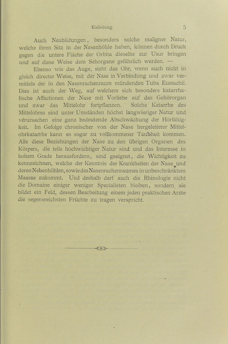 Auch Neubildungen, besonders solche maligner Natur, welche ihren Sitz in der Nasenhöhle haben, können durch Druck gegen die untere Fläche der Orbita dieselbe zur Usur bringen und auf diese Weise dem Sehorgane gefährlich werden. — Ebenso wie das Auge, steht das Ohr, wenn auch nicht in gleich directer Weise, mit der Nase in Verbindung und zwar ver- mittels der in den Nasenrachenraum mündenden Tuba Eustachii. Dies ist auch der Weg, auf welchem sich besonders katarrha- lische Affectionen der Nase mit Vorliebe auf das Gehörorgan und zwar das Mittelohr fortpflanzen. Solche Katarrhe des Mittelohres sind unter Umständen höchst langwieriger Natur und verursachen eine ganz bedeutende Abschwächung der Hörfähig- keit. Im Gefolge chronischer von der Nase hergeleiteter Mittel- ohrkatarrhe kann es sogar zu vollkommener Taubheit kommen. Alle diese Beziehungen der Nase zu den übrigen Organen des Körpers, die teils hochwichtiger Natur sind und das Interesse in hohem Grade herausfordern, sind geeignet, die Wichtigkeit zu kennzeichnen, welche der Kenntnis der Krankheiten der Nase und deren Nebenhöhlen, sowie des Nasenrachenraumes in unbeschränktem Maasse zukommt. Und deshalb darf auch die Rhinologie nicht die Domaine einiger weniger Specialisten bleiben, sondern sie bildet ein Feld, dessen Bearbeitung einem jeden praktischen Arzte die segensreichsten Früchte zu tragen verspricht.