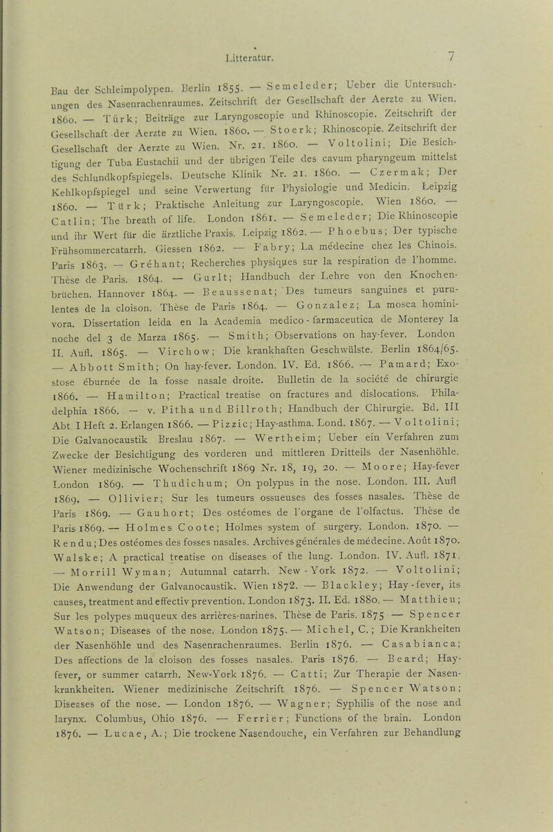 Bau der Schleimpolypen. Berlin 1855. - Semeleder; Ueber die Untersuch- ungen des Nasenrachenraumes. Zeitschrift der Gesellschaft der Aerzte zu Wien. jg(10 Türk; Beiträge zur Laryngoscopie und Rhinoscopie. Zeitschrift der Gesellschaft der Aerzte zu Wien. 1860.- Stoerk; Rhinoscopie. Zeitschrift der Gesellschaft der Aerzte zu Wien. Nr. 21. 1S60. — Voltolim; Die Besich- tigung der Tuba Eustachii und der übrigen Teile des cavum pharyngeum mittelst des Schlundkopfspiegels. Deutsche Klinik Nr. 21. 1860. - Czermak; Der Kehlkopfspiegel und seine Verwertung für Physiologie und Medicin. Leipzig IS6o. — Türk; Praktische Anleitung zur Laryngoscopie. Wien 1860. — Catlin; The breath of life. London 1861. — Semeleder; Die Rhinoscopie und ihr Wert für die ärztliche Praxis. Leipzig 1862. — Phoebus; Der typische Frühsommercatarrh. Giessen 1862. — Fabry; La medecine chez les Chinois. Paris 1863. — Grehant; Recherches physiques sur la respiration de l’homme. These de Paris. 1864. — Gurlt; Handbuch der Lehre von den Knochen- brüchen. Hannover 1864. — Beaussenat; Des tumeurs sanguines et puru- lentes de la cloison. These de Paris 1S64. — Gonzalez; La mosca homini- vora. Dissertation leida en la Academia medico - farmaceutica de Monterey la noche del 3 de Marza 1865. — Smith; Observations on hay-fever. London II. Aufl. 1865. — Virchow; Die krankhaften Geschwülste. Berlin 1864/65. — Abbott Smith; On hay-fever. London. IV. Ed. 1866. -- Pamard; Exo- stose eburnee de la fosse nasale droite. Bulletin de la societe de Chirurgie j866. — Hamilton; Practical treatise on fractures and dislocations. Phila- delphia 1866. — v. Pitha und Billroth; Plandbuch der Chirurgie. Bd. III Abt. I Heft 2. Erlangen 1866. — Pizzic; Hay-asthma. Lond. 1S67. — Voltolini; Die Galvanocaustik Breslau 1867. — Wertheim; Ueber ein Verfahren zum Zwecke der Besichtigung des vorderen und mittleren Dritteils der Nasenhöhle. Wiener medizinische Wochenschrift 1869 Nr. iS, 19, 20. — Moore; Hay-fever London 1869. — Thudichum; On polypus in the nose. London. III. Aufl 1869. — Ollivier; Sur les tumeurs ossueuses des fosses nasales. These de Paris 1869. — Gauhort; Des osteomes de l’organe de l’olfactus. These de Paris 1869.— Holmes Coote; Holmes System of surgery. London. 1870. — Rendti; Des osteomes des fosses nasales. Archives generales de medecine. Aoüt 1870. Walske; A practical treatise on diseases of the lung. London. IV. Aufl. 1S71. — Morrill Wyman; Autumnal catarrh. New - York 1872. — Voltolini; Die Anwendung der Galvanocaustik. Wien 1872. — Blackley; Hay-fever, its causes, treatment andeffectivprevention. London 1873. H* Ed. 1880. — Matthieu; Sur les polypes muqueux des arrieres-narines. These de Paris. 1875 — Spencer Watson; Diseases of the nose. London 1875.— Michel, C. ; Die Krankheiten der Nasenhöhle und des Nasenrachenraumes. Berlin 1876. — Casabianca; Des affections de la cloison des fosses nasales. Paris 1876. ■—■ Beard; Hay- fever, or summer catarrh. New-York 1876. — Catti; Zur Therapie der Nasen- krankheiten. Wiener medizinische Zeitschrift 1876. — Spencer Watson; Diseases of the nose. — London 1876. — Wagner; Syphilis of the nose and larynx. Columbus, Ohio 1876. — Ferrier; Functions of the brain. London 1876. — Lucae, A.; Die trockene Nasendouche, ein Verfahren zur Behandlung