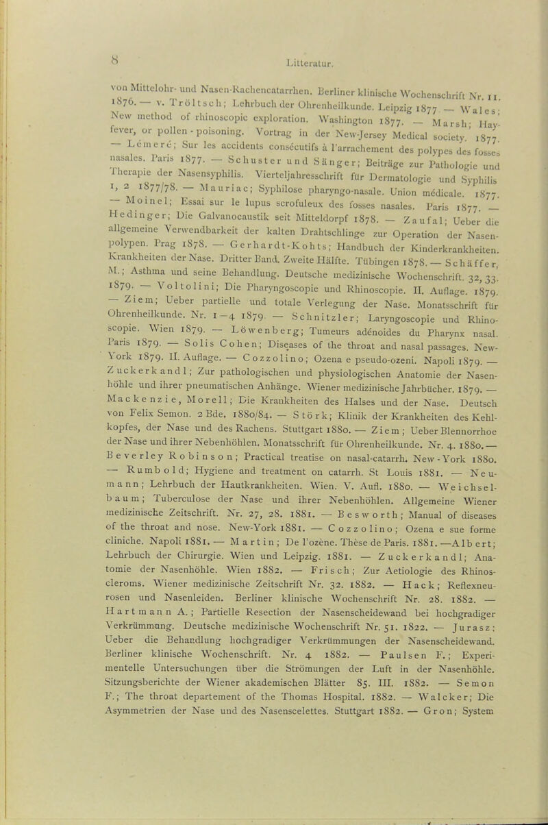 1 .itteralur. von Mittelohr- und Nasen-Kachencatarrhen. Berliner klinische Wochenschrift Nr ii 1S76.— v. Tröltsch; Lehrbuch der Ohrenheilkunde. Leipzig 1877 - Wales- New method of rhinoscopic exploration. Washington 1877. - Marsh- Hay' fever, or pollen - poisoning. Vortrag in der New-Jersey Medical society ’ 1S77 - Leine re; Sur les accidents consdcutifs ä l’arrachement des polypes des fosses nasales. Paris 1877. — Schuster und Sänger; Beiträge zur Pathologie und 1 herapie der Nasensyphilis. Vierteljahresschrift für Dermatologie und Syphilis l> 2 iS77/7S. — Mauriac; Syphilose pharyngo-nasale. Union medicale. 1S77. Moinel; Essai sur le lupus scrofuleux des fosses nasales. Paris 1877. — Hedinger; Die Galvanocaustik seit Mitteldorpf 1878. — Zaufal; Ueber die allgemeine Verwendbarkeit der kalten Drahtschlinge zur Operation der Nasen- polypen. Prag 1S7S. — Gerhardt-ICohts; Handbuch der Kinderkrankheiten. Krankheiten der Nase. Dritter Band. Zweite Hälfte. Tübingen 1878.— Schäffer, M.; Asthma und seine Behandlung. Deutsche medizinische Wochenschrift. 32, 33. 1879. — Voltolini; Die Pharyngoscopie und Rhinoscopie. II. Auflage. 1879. — Ziem; Ueber partielle und totale Verlegung der Nase. Monatsschrift für Ohrenheilkunde. Nr. 1-4 1879. - Schnitzler; Laryngoscopie und Rhino- scopie. Wien 1S79. — Löwenberg; Tumeurs adenoides du Pharynx nasal. Paris 1879. Solls Cohen; Diseases of the throat and nasal passages. New- \ork 1879. II. Auflage. — Cozzolino; Ozena e pseudo-ozeni. Napoli 1879. Z uckerk andl; Zur pathologischen und physiologischen Anatomie der Nasen- höhle und ihrer pneumatischen Anhänge. Wiener medizinische Jahrbücher. 1S79. Mackenzie, Mo re 11; Die Krankheiten des Halses und der Nase. Deutsch von Felix Semon. 2 Bde. 1880/84. - Störk; Klinik der Krankheiten des Kehl- kopfes, der Nase und des Rachens. Stuttgart 1880. — Ziem; Ueber Blennorrhoe der N ase und ihrer Nebenhöhlen, Monatsschrift für Ohrenheilkunde, Nr. 4. 1880. Beverley Robinson; Practical treatise on nasal-catarrh. New-York 1880. — Rumb old; Hygiene and treatment on catarrh. St Louis 1881. — Neu- mann; Lehrbuch der Hautkrankheiten. Wien. V, Aufl, 1SS0. — Weichsel- baum; Tuberculose der Nase und ihrer Nebenhöhlen. Allgemeine Wiener medizinische Zeitschrift. Nr. 27, 28. 1S81. — Bes worth; Manual of diseases of the throat and nose. New-York 1881. — Cozzolino; Ozena e sue forme cliniche. Napoli 1SS1.— Martin; De l'ozene. These de Paris. 1SS1.—Albert; Lehrbuch der Chirurgie. Wien und Leipzig. 1S81. — Z uckerk andl; Ana- tomie der Nasenhöhle. Wien 18S2. — Frisch; Zur Aetiologie des Rhinos- cieroms. Wiener medizinische Zeitschrift Nr. 32. 1882, — Hack; Reflexneu- rosen und Nasenleiden. Berliner klinische Wochenschrift Nr. 28. 1882. — Hartmann A. ; Partielle Resection der Nasenscheidewand bei hochgradiger Verkrümmung. Deutsche medizinische Wochenschrift Nr. 51. 1822. — Jurasz; Ueber die Behandlung hochgradiger Verkrümmungen der Nasenscheidewand. Berliner klinische Wochenschrift. Nr. 4 1882. — Paulsen F.; Experi- mentelle Untersuchungen über die Strömungen der Luft in der Nasenhöhle. Sitzungsberichte der Wiener akademischen Blätter 85. III. 1S82. — Semon F.; The throat departement of the Thomas Hospital. 1882. — Walcker; Die Asymmetrien der Nase und des Nasenscelettes. Stuttgart 1882.— Gron; System