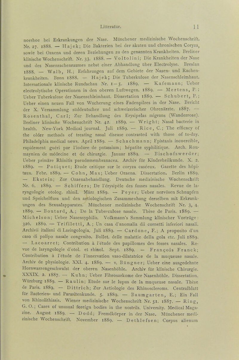 norrhoe bei Erkrankungen der Nase. Münchener medizinische Wochenschrift. Nr. 27. 1S88. — Hajek; Die Bakterien bei der akuten und chronischen Coryza, sowie bei Ozaena und deren Beziehungen zu den genannten Krankheiten. Berliner klinische Wochenschrift. Nr. 33. 188S. — Voltolini; Die Krankheiten der Nase und des Nasenrachenraumes nebst einer Abhandlung über Electrolyse. Breslau I8SS. — Walb, H.; Erfahrungen auf dem Gebiete der Nasen- und Rachen- krankheiten. Bonn iSSS. — Hajek; Die Tuberkulose der Nasenschleimhaut. Internationale klinische Rundschau Nr. 1-5. 1SS9. — Kafemann; Ueber electrolytische Operationen in den oberen Luftwegen. 1889. — Mertens, P. ; Ueber Tuberkulose der Nasenschleimhaut. Dissertation 1889. — Schubert, P. ; Ueber einen neuen Fall von Wucherung eines Fadenpilzes in der Nase. Bericht der X. Versammlung süddeutscher und schweizerischer Ohrenärzte. 1887. -— Rosenthal, Carl; Zur Behandlung des Erysipelas migrans (Wanderrose). Berliner klinische Wochenschrift Nr. 42. 1889. — Wright; Nasal bacterie in health. New-York Medical journal. Juli 1889. — Rice, C.; The efficacy of the older methods of treating nasal disease contrasted with those of to-day. Philadelphia medical news. April 1889. — Schachmann; Fpistaxis incoercible, rapidement gueri par l’iodure de potassium; hepatite syphilitique. Arch. Rou- maynien de medecine et de Chirurgie. Januar 1889. — Bischofswerder; Ueber primäre Rhinitis pseudomembranacea. Archiv für Kinderheilkunde. X. 2. 1889. — Potiquet; Etüde critique sur le coryza caseeux. Gazette des hopi- taux. Febr. 1889. — Cohn, Max; Ueber Ozaena. Dissertation. Berlin 1889. — Ekstein; Zur Ozaenabehandlung. Deutsche medizinische Wochenschrift Nr. 6. 1889. — Schiffers; De l’erysipele des fosses nasales. Revue de la- ryngologie otolog. rhinil. März 1889. — Peyer; Ueber nervösen Schnupfen und Speichelfluss und den aetiologischen Zusammenhang derselben mit Erkrank- ungen des Sexualapparates. Münchener medizinische Wochenschrift Nr. 3, 4. 1889. — Boutard, A.; De la Tuberculose nasale. These de Paris. 1889. — Michelson; Ueber Nasensyphilis. Volkmann’s Sammlung klinischer Vorträge: 326. 18S9. — Trifiletti, A.; Un casa d’anomalia dii cornetti inferiori nasali. Archivii italiani di Laringologia. Juli 18S9. — Cardone, F.; A proposito d’un caso di polipo nasale congenito. Bollet. delle malattie della gola etc. Juli 1SS9. — Lacoarret; Contribution ä l’etude des papillomes des fosses nasales. Re- vue de laryngologie d’otol. et rhinol. Sept. 1S89. — Franqois Franck; Contribution ä l’etude de l’innervation vaso-dilatatrice de la muqueuse nasale. Archiv de physiologie. XXI. 4. 1889. — v. Büngner; Ueber eine ausgedehnte Hornwarzengeschwulst der oberen Nasenhöhle. Archiv für klinische Chirurgie. XXXIX. 2. 1887. — Kuhn; Ueber Fibrosarkome der Nasenhöhle. Dissertation. Würzburg 1889. — Raulin; Etüde sur le lupus de la muqueuse nasale. These de Paris. 1889. — Dittrich; Zur Aetiologie des Rhinoscleroms. Centralblatt für Bacterien- und Parasitenkunde. 5. 1889. — Baumgarten, E.; Ein Fall von Rhinolithiasis. Wiener medizinische Wochenschrift Nr. 51. 1887. — Ring, G. O.; Cases of unusual foreign bodies in the nostrils. University. Medical Maga- zine. August 1889. — Dodd; Fremdkörper in der Nase. Münchener medi- zinische Wochenschrift. November 18S9. — Dethlefsen; Corpus alienum