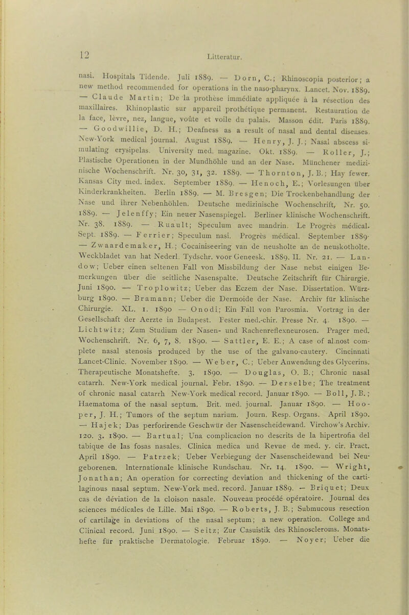 nasi. I-Iospitals Tidende. Juli 1889. — Dorn,C.; Rhinoscopia posterior; a new method recommended for operalions in the naso-pharynx. Lancet. Nov. 1889. Claude Martin; De la prothese immödiate appliquee ä la resection des maxillaires. Rhinoplastic sur appareil prothetique permanent. Restauration de la face, levre, nez, langue, voüte et voile du palais. Masson edit. Paris 1889. Goodwillie, D. H.; Deafness as a result of nasal and dental diseases. New-York medical jouraal. August 1889. — Henry, J. J.; Nasal abscess si- mulating erysipelas. University med, magazine. Okl. 1889. — Roller, J.; Plastische Operationen in der Mundhöhle und an der Nase. Münchener medizi- nische Wochenschrift. Nr. 30, 31, 32. 18S9. — Thornton, J. B.; Hay fewer. Kansas City med. index. September 1SS9. — He noch, E.; Vorlesungen über Kinderkrankheiten. Berlin 1889. — M. Bresgen; Die Trockenbehandlung der Nase und ihrer Nebenhöhlen. Deutsche medizinische Wochenschrift, Nr. 50. 1SS9. Jelenffy; Ein neuer Nasenspiegel. Berliner klinische Wochenschrift. Nr. 38. 1SS9. — Ruault; Speculum avec mandrin. Le Progres medical. Sept. 1SS9. — Ferrier; Speculum nasi. Progres medical. September 1889- Zwaardemaker, H.; Cocainiseering van de neusholte an de neuskotholte. \\ eckbladet van hat Nederl. Tydschr. voor Geneesk. 1SS9. 11. Nr. 21. — Lan- dow; Ueber einen seltenen Fall von Missbildung der Nase nebst einigen Be- merkungen über die seitliche Nasenspalte. Deutsche Zeitschrift für Chirurgie. Juni 1890. — Troplowitz; Ueber das Eczem der Nase. Dissertation. Würz- burg 1890. — Bramann; Ueber die Dermoide der Nase. Archiv für klinische Chirurgie. XL. I. 1890 — Onodi; Ein Fall von Parosmia. Vortrag in der Gesellschaft der Aerzte in Budapest. Fester med.-chir. Presse Nr. 4. 1890. — Lichtwitz; Zum Studium der Nasen- und Rachenreflexneurosen. Prager med. Wochenschrift. Nr. 6, 7, 8. 1S90. — Sattler, E. E.; A case of al.nost com- plete nasal Stenosis produ,ced by the use of the galvano-cautery. Cincinnati Lancet-Clinic. November 1890. — Weber, C.; Ueber Anwendung des Glycerins. Therapeutische Monatshefte. 3. 1890. — Douglas, O. B.; Chronic nasal catarrh. New-York medical journal. Febr. 1890. — Derselbe; The treatment of chronic nasal catarrh New-York medical record. Januar 1890. — Boll, J. B.; Haematoma of the nasal septum. Brit. med. journal. Januar 1890. — Hoo- per, J. H.; Tumors of the septum narium. Journ. Resp. Organs. April 1890. —- Hajek; Das perforirende Geschwür der Nasenscheidewand. Virchow’sArchiv. 120. 3. 1890. — Bartual; Una complicacion no descrits de la hipertrofia del tabique de las fosas nasales. Clinica medica und Revue de med. y. cir. Pract. April 1890. — Patrzek; Ueber Verbiegung der Nasenscheidewand bei Neu- geborenen. Internationale klinische Rundschau. Nr. 14. 1890. — Wright, Jonathan; An Operation for correcting deviation and thickening of the carti- laginous nasal septum. New-York med. record. Januar 1889. — Briquet; Deux cas de deviation de la cloison nasale. Nouveau procede operatoire. Journal des Sciences medicales de Lille. Mai 1890. — Roberts, J. B.; Submucous resection of cartilage in deviations of the nasal septum; a new Operation. College and Ciinical record. Juni 1890. — Seitz; Zur Casuistik des Rliinoscleroms. Monats- hefte für praktische Dermatologie. Februar 1890. — Noyer; Leber die