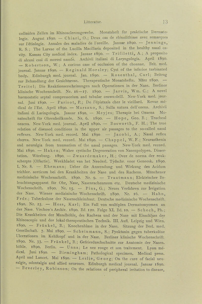 colloiden Zellen im Rhinoscleromgewebe. Monatsheft für praktische Dermato- logie. August 1890. — Chiari, O.; Deux cas de rhinolithiase avec remarques sur l’£tiologie. Annales des maladies de l'oreille. Januar 1890. Jennings, R. S.; The Larvae of the Lucilla Macillaria deposited in the healthy nasal ca- vity. Kansas City medical index. Januar 1S90. 1 rifiletti, A., A proposito di alcuni casi di morosi nasale. Archivii italiani di Laryngologia. April 1890. Robertson, W.; A curious case of occlusion of the choanae. Brit. med. journal. Januar 1S90. — Reginald Horsley; Cyst of the inferior turbinated body. Edinburgh med. journal. Jan. 1S90. — Rosenthal, Carl; Beitrag zur Behandlung der Gesichtsrose. Therapeutische Monatshefte. März 1890. — Treitel; Die Reaktionserscheinungen nach Operationen in der Nase. Berliner klinische Wochenschrift. Nr. 16 —17. 1890. — Jarvis, Wm. C.; A novel haemostatic septal compressorium and tubulär crown-drill. New-York med. jour- nal. Juni 1S90. — Paris ot, P.; De l’epistaxis chez le vieillard. Revue me- dical de l’Est. April 1890. — Marsano, S.; Sulla natura dell’ozena. Archivii italiani di Laringologia. Januar 1890. — Meyjes; Therapie bei Ozaena Mo- natsschrift für Ohrenheilkunde. Nr. 6. 1890. — Hope, Geo. B.; Tracheal ozaena. New-York med. journal. April 1890. — Bosworth, F. H.; The true relation of diseased conditions in the upper air passages to the so-called nasal reflexes. New-York med. record. Mai 1890 — Jacobi, A.; Nasal reflex chorea. New York med. record. Mai 1890. — Chappel, W, F.; Neurasthenia and neuralgia from traumatism of the nasal passages. New-York med. record. Mai 1890. — Haken; Wahre cystische Degeneration von Nasenpolypen. Disser- tation. Würzburg. 1890. — Zwaardemaker, H.; Over de norma der reuk- scherpte (Olfactie). Weekbladet van het Neederl. Tydschr. voor Geneesk. 1890. I. Nr. 8. — Ehrmann; Ueber die Anwendung und Wirkung des Acidum trichlor. aceticum bei den Krankheiten der Nase und des Rachens. Münchener medizinische Wochenschrift. 1890. Nr. 9. — Trautmann; Elektrischer Be- leuchtungsapparat für Ohr, Nase, Nasenrachenraum etc. Deutsche medizinische Wochenschrift. 1890. Nr. 15. — Pins, G.; Neues Verfahren zur Irrigation der Nase. Wiener medizinische Wochenschrift. 1890. Nr. 16. — Hahn, Frdr.; Tuberkulose der Nasenschleimhaut. Deutsche medizinische Wochenschrift. 1890. Nr. 23. — Hess, Karl; Ein Fall von multiplen Dermatomyomen an der Nase. Virchow’s Archiv. 1S90. Bd. 120. Folge XI. Bd. 10. — Schech, Ph.; Die Krankheiten der Mundhöhle, des Rachens und der Nase mit Einschluss der Rhinoscopie und der lokal-therapeutischen Technik. III. Au fl. Leipzig und Wien. 1890. Frankel, B.; Knochenblase in der Nase. Sitzung der Berl. med. Gesellschaft. 7. Mai 1890. — Scheinmann, S.; Pyoktanin gegen tuberkulöse Llcerationen im Kehlkopf und in der Nase. Berliner klinische Wochenschrift 1890. Nr. 33. — Fränkel, B.; Gefrierdurchschnitte zur Anatomie der Nasen, höhle. 1890. Berlin. Unna; Le nez rouge et son traitement. Lyon me- dical. Juni 1890. Birmingham; Pathological specimen. Medical press. April and Lancet. Mai 1890. — Leslie, Georg; On the eure of facial neu- ralgie, odontalgia and allied neuroses. Edinburgh medical journal. Januar 1890. Beverley, Robinson; On the relations of peripheral irritation to disease,