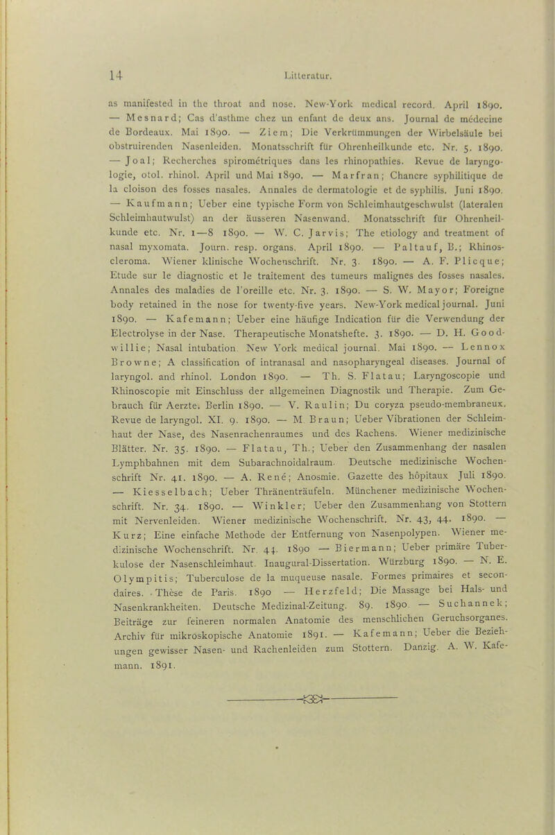 as manifested in the throat and nose. New-York medical record. April 1890. — Mesnard; Cas d'asthme chez un enfant de deux ans. Journal de mc-decine de Bordeaux. Mai 1890. — Ziem; Die Verkrümmungen der Wirbelsäule bei obstruirenden Nasenleiden. Monatsschrift für Ohrenheilkunde etc. Nr. 5. 1890. — J o a 1; Recherches spirometriques dans les rhinopathies. Revue de laryngo- logie, otol. rhinol. April und Mai 1890. — Marfran; Chancre syphilitique de la cloison des fosses nasales. Annales de dermatologie et de Syphilis. Juni 1890. — Kaufmann; Ueber eine typische Form von Schleimhautgeschwulst (lateralen Schleimhautwulst) an der äusseren Nasenwand. Monatsschrift für Ohrenheil- kunde etc. Nr. 1—8 1890. — W. C. Jarvis; The etiology and treatment of nasal myxomata. Journ. resp. Organs. April 1890. — Paltauf, B.; Rhinos- cleroma. Wiener klinische Wochenschrift. Nr. 3. 1890. — A. F. Plicque; Etüde sur le diagnostic et le traitement des tumeurs malignes des fosses nasales. Annales des maladies de l'oreille etc. Nr. 3. 1890. — S. W. Mayor; Foreigne body retained in the nose for twenty-five years. New-York medical journal. Juni 1890. — Kafemann; Ueber eine häufige Indication für die Verwendung der Electrolyse in der Nase. Therapeutische Monatshefte. 3. 1890. — D. H. Good- will ie; Nasal intubation. New York medical journal. Mai 1890. — Lennox Browne; A Classification of intranasal and nasopharyngeal diseases. Journal of laryngol. and rhinol. London 1890. — Th. S. Fla tau; Laryngoscopie und Rhinoscopie mit Einschluss der allgemeinen Diagnostik und Therapie. Zum Ge- brauch für Aerzte. Berlin 1890. — V. Raulin; Du coryza pseudo-membraneux. Revue de laryngol. XI. 9. 1890. — M Braun; Ueber Vibrationen der Schleim- haut der Nase, des Nasenrachenraumes und des Rachens. Wiener medizinische Blätter. Nr. 35. 1890. — Fla tau, Th.; Ueber den Zusammenhang der nasalen Lymphbahnen mit dem Subarachnoidalraum. Deutsche medizinische Wochen- schrift Nr. 41. 1890. — A. Rene; Anosmie. Gazette des hopitaux Juli 1890. — Kiesselbach; Ueber Thränenträufeln. Münchener medizinische Wochen- schrift. Nr. 34. 1890. — Winkler; Ueber den Zusammenhang von Stottern mit Nervenleiden. Wiener medizinische Wochenschrift. Nr. 43, 44- 1890. Kurz; Eine einfache Methode der Entfernung von Nasenpolypen. W iener me- dizinische Wochenschrift. Nr. 44. 1890 — Biermann; Ueber primäre Tuber- kulose der Nasenschleimhaut. Inaugural-Dissertation. Würzburg 1890. N. E. Olympitis; Tuberculose de la muqueuse nasale. Formes primaires et secon- daires. These de Paris. 1890 — Herzfeld; Die Massage bei Hals- und Nasenkrankheiten. Deutsche Medizinal-Zeitung. 89. 1890 Suchannek, Beiträge zur feineren normalen Anatomie des menschlichen Geruchsorganes. Archiv für mikroskopische Anatomie 1891. — Kafemann; Ueber die Bezieh- ungen gewisser Nasen- und Rachenleiden zum Stottern. Danzig. A. W. Kafe- mann. 1891. -JGE3-