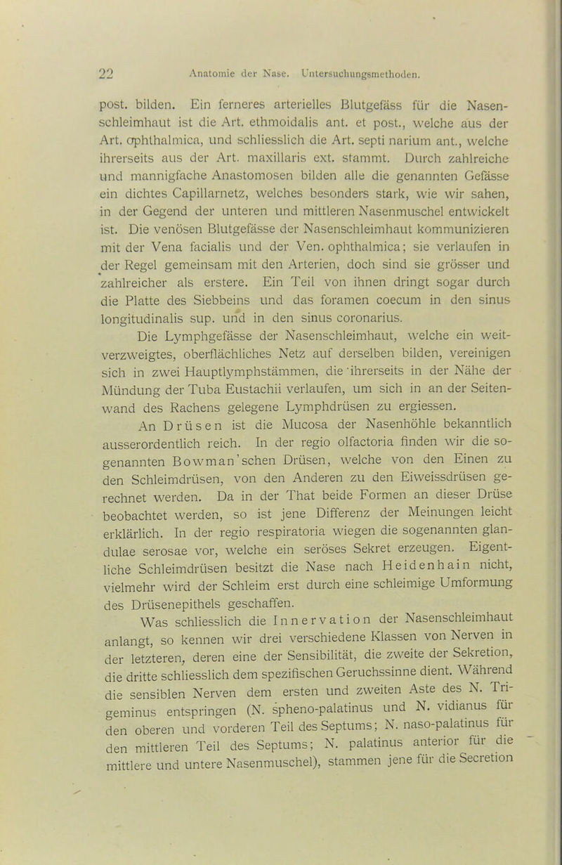 post, bilden. Ein ferneres arterielles Blutgefäss für die Nasen- schleimhaut ist die Art. ethmoidalis ant. et post., welche aus der Art. ophthalmica, und schliesslich die Art. septi narium ant., welche ihrerseits aus der Art. maxillaris ext. stammt. Durch zahlreiche und mannigfache Anastomosen bilden alle die genannten Gefässe ein dichtes Capillarnetz, welches besonders stark, wie wir sahen, in der Gegend der unteren und mittleren Nasenmuschel entwickelt ist. Die venösen Blutgefässe der Nasenschleimhaut kommunizieren mit der Vena facialis und der Ven. ophthalmica; sie verlaufen in der Regel gemeinsam mit den Arterien, doch sind sie grösser und zahlreicher als erstere. Ein Teil von ihnen dringt sogar durch die Platte des Siebbeins und das foramen coecum in den sinus longitudinalis sup. und in den sinus coronarius. Die Lymphgefässe der Nasenschleimhaut, welche ein weit- verzweigtes, oberflächliches Netz auf derselben bilden, vereinigen sich in zwei Hauptlymphstämmen, die' ihrerseits in der Nähe der Mündung der Tuba Eustachii verlaufen, um sich in an der Seiten- wand des Rachens gelegene Lymphdrüsen zu ergiessen. An Drüsen ist die Mucosa der Nasenhöhle bekanntlich ausserordentlich reich. In der regio olfactoria finden wir die so- genannten Bowman’sehen Drüsen, welche von den Einen zu den Schleimdrüsen, von den Anderen zu den Eiweissdrüsen ge- rechnet werden. Da in der That beide Formen an dieser Drüse beobachtet werden, so ist jene Differenz der Meinungen leicht erklärlich. In der regio respiratoria wiegen die sogenannten glan- dulae serosae vor, welche ein seröses Sekret erzeugen. Eigent- liche Schleimdrüsen besitzt die Nase nach Heidenhain nicht, vielmehr wird der Schleim erst durch eine schleimige Emloimung des Drüsenepithels geschaffen. Was schliesslich die Innervation der Nasenschleimhaut anlangt, so kennen wir drei verschiedene Klassen von Nerven in der letzteren, deren eine der Sensibilität, die zweite der Sekretion, die dritte schliesslich dem spezifischen Geruchssinne dient. Während die sensiblen Nerven dem ersten und zweiten Aste des N. Tri- geminus entspringen (N. spheno-palatinus und N. vidianus für den oberen und vorderen Teil des Septums; N. naso-palatmus für den mittleren Teil des Septums; N. palatinus anterior für die mittlere und untere Nasenmuschel), stammen jene für die Secretion