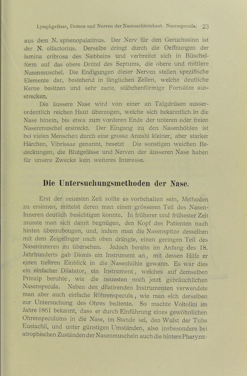 aus dem N. sphenopalatinus. Der Nerv für den Geruchssinn ist der N. olfactorius. Derselbe dringt durch die Oeffnungen der lamina cribrosa des Siebbeins und verbreitet sich in Büschel- form auf das obere Drittel des Septums, die obere und mittlere Nasenmuschel. Die Endigungen dieser Nerven stellen spezifische Elemente dar, bestehend in länglichen Zellen, welche deutliche Kerne besitzen und sehr zarte, stäbchenförmige Fortsätze aus- strecken. Die äussere Nase wird von einer an Talgdrüsen ausser- ordentlich reichen Haut überzogen, welche sich bekanntlich in die Nase hinein, bis etwa zum vorderen Ende der unteren oder freien Nasenmuschel erstreckt. Der Eingang zu den Nasenhöhlen ist bei vielen Menschen durch eine grosse Anzahl kleiner, aber starker Härchen, Vibrissae genannt, besetzt Die sonstigen weichen Be- deckungen, die Blutgefässe und Nerven der äusseren Nase haben für unsere Zwecke kein weiteres Interesse. Die Untersucliungsmetliodeii der Nase. Erst der neuesten Zeit sollte es Vorbehalten sein, Methoden zu ersinnen, mittelst deren man einen grösseren Teil des Nasen- inneren deutlich besichtigen konnte. In früherer und frühester Zeit musste man sich damit begnügen, den Kopf des Patienten nach hinten überzubeugen, und, indem man die Nasenspitze desselben mit dem Zeigefinger nach oben drängte, einen geringen Teil des Naseninneren zu übersehen. Jedoch bereits im Anfang des 18. Jahrhunderts gab' Dionis ein Instrument an, mit dessen Hilfe er einen tieferen Einblick in die Nasenhöhle gewann. Es war dies ein einlacher Dilatator, ein Instrument, welches auf demselben Prinzip beruhte, wie die neuesten noch jetzt gebräuchlichen Nasenspecula. Neben den dilatirenden Instrumenten verwendete man aber auch einfache Röhrenspecula , wie man sich derselben zur Untersuchung des Ohres bediente. So machte Voltolini im Jahre 1861 bekannt, dass er durch Einführung eines gewöhnlichen Ohrenspeculums in die Nase, im Stande sei, den Wulst der Tuba Eustachii, und unter günstigen Umständen, also insbesondere bei atrophischen Zuständen der Nasenmuscheln auch die hintere Pharynx-