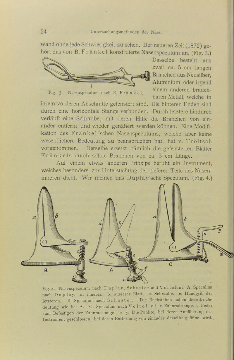 wand ohne jede Schwierigkeit zu sehen. Der neueren Zeit (1872) ge- hört das von B. Fr ä n ke 1 konstruierte Nasenspeculum an. (Fig. 3.) Dasselbe besteht aus zwei ca. 5 cm langen Branchen aus Neusilber, Aluminium oder irgend einem anderen brauch- baren Metall, welche in Die hinteren Enden sind Durch letztere hindurch die Branchen von ein- Nasenspeculum nach B. Fränkel. ihrem vorderen Abschnitte gefenstert sind, durch eine horizontale Stange verbunden, verläuft eine Schraube, mit deren Hilfe ander entfernt und wieder genähert werden können. Eine Modifi- kation des Fränkel’schen Nasenspeculums, welche aber keine wesentlichere Bedeutung zu beanspruchen hat, hat v. Tröltsch vorgenommen. Derselbe ersetzt nämlich die gefensterten Blätter F r ä n k e 1 s durch solide Branchen von ca. 3 cm Länge. Auf einem etwas anderen Prinzipe beruht ein Instrument, welches besonders zur Untersuchung der tieferen Teile des Nasen- inneren dient. Wir meinen das Duplay’sche Speculum. (Fig. 4.) Fig. 4. Nasenspeculum nach Duplay, Schuster und \ oltolini. A. Speculum nach Duplay. a. inneres, b. äusseres Blatt, c. Schraube, e. Handgrifl' der letzteren. B. Speculum nach Schuster. Die Buchstaben haben dieselbe Be- deutung wie bei A. C. Speculum nach V o 11 o 1 i n i. x. Zahnradstange, c. Feder zum Befestigen der Zahnradstange, z. y. Die Punkte, bei deren Annäherung das Instrument geschlossen, bei deren Entfernung von einander dasselbe geöftnet wird..