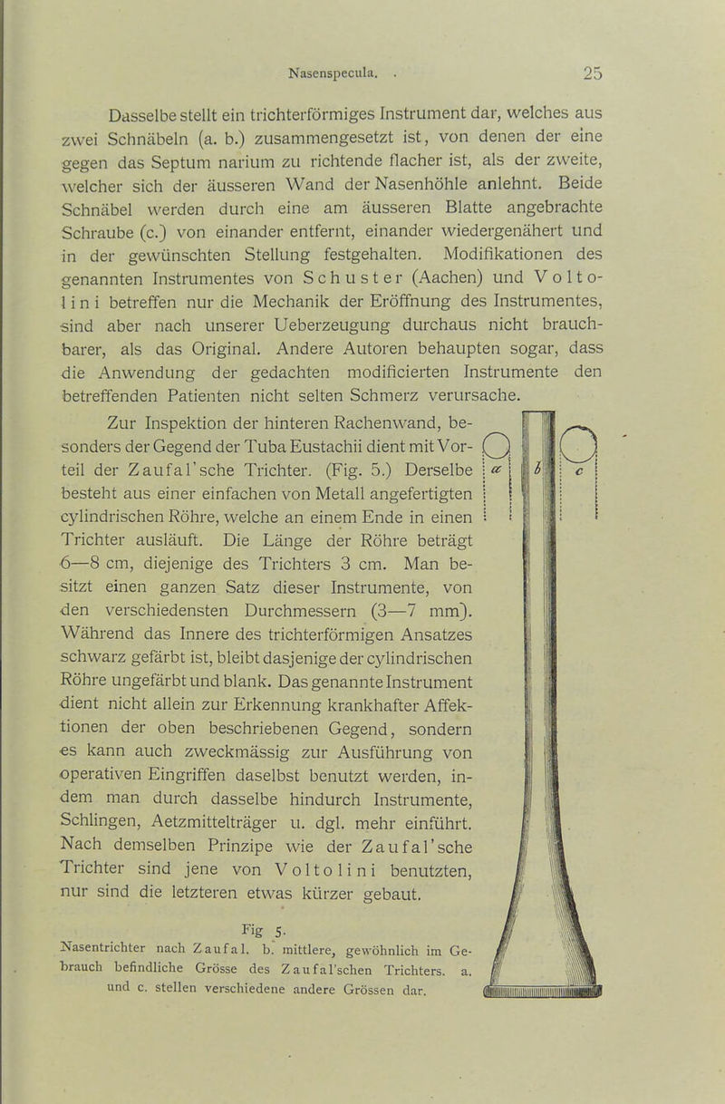 Dasselbe stellt ein trichterförmiges Instrument dar, welches aus zwei Schnäbeln (a. b.) zusammengesetzt ist, von denen der eine gegen das Septum narium zu richtende flacher ist, als der zweite, welcher sich der äusseren Wand der Nasenhöhle anlehnt. Beide Schnäbel werden durch eine am äusseren Blatte angebrachte Schraube (c.) von einander entfernt, einander wiedergenähert und in der gewünschten Stellung festgehalten. Modifikationen des genannten Instrumentes von Schuster (Aachen) und V o 11 o- 1 i n i betreffen nur die Mechanik der Eröffnung des Instrumentes, sind aber nach unserer Ueberzeugung durchaus nicht brauch- barer, als das Original. Andere Autoren behaupten sogar, dass die Anwendung der gedachten modificierten Instrumente den betreffenden Patienten nicht selten Schmerz verursache. Zur Inspektion der hinteren Rachenwand, be- sonders der Gegend der Tuba Eustachii dient mit Vor- teil der Zaufafische Trichter. (Fig. 5.) Derselbe besteht aus einer einfachen von Metall angefertigten cylindrischen Röhre, welche an einem Ende in einen Trichter ausläuft. Die Länge der Röhre beträgt 6—8 cm, diejenige des Trichters 3 cm. Man be- sitzt einen ganzen Satz dieser Instrumente, von den verschiedensten Durchmessern (3—7 mm). Während das Innere des trichterförmigen Ansatzes schwarz gefärbt ist, bleibt dasjenige der cylindrischen Röhre ungefärbt und blank. Das genannte Instrument dient nicht allein zur Erkennung krankhafter Affek- tionen der oben beschriebenen Gegend, sondern es kann auch zweckmässig zur Ausführung von operativen Eingriffen daselbst benutzt werden, in- dem man durch dasselbe hindurch Instrumente, Schlingen, Aetzmittelträger u. dgl. mehr einführt. Nach demselben Prinzipe wie der Za ufafische Trichter sind jene von Voltolini benutzten, nur sind die letzteren etwas kürzer gebaut. Fig 5- Nasentrichter nach Zaufal. b.' mittlere, gewöhnlich im Ge- brauch befindliche Grösse des Zaufal’schen Trichters, a. und c. stellen verschiedene andere Grössen dar.