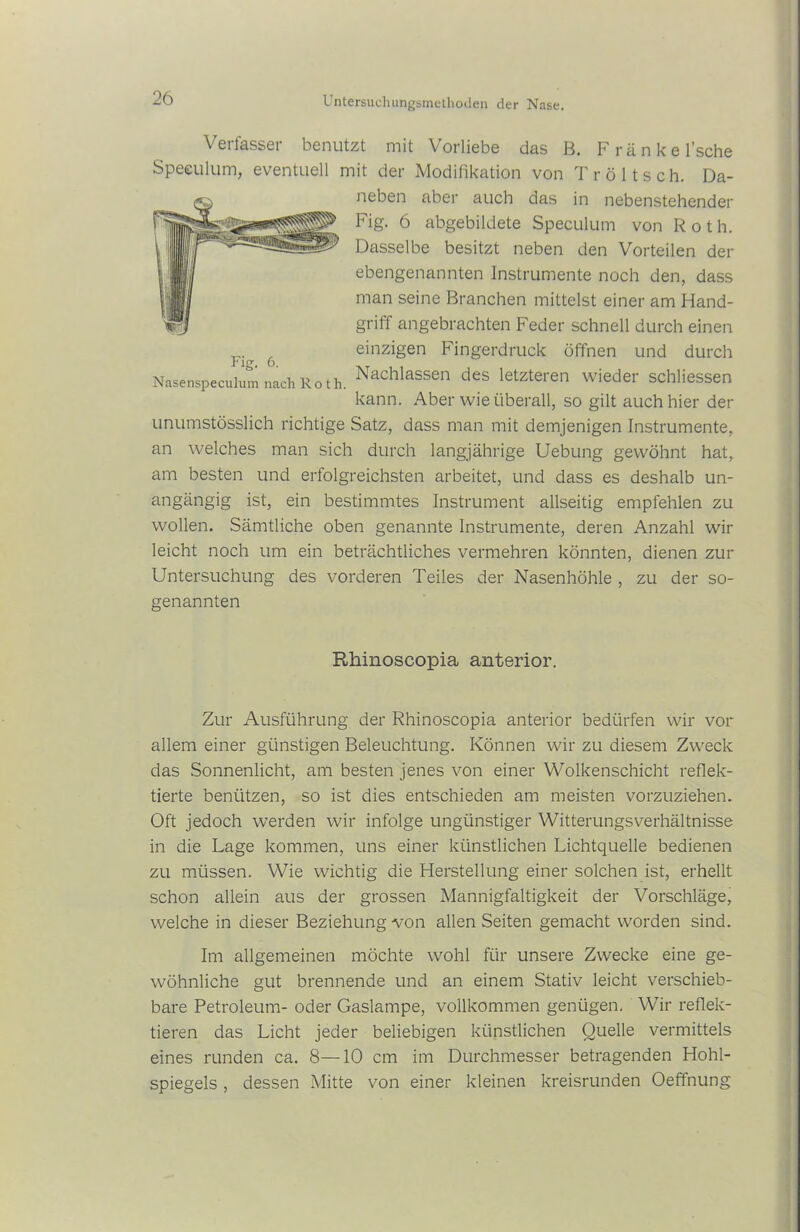 Verfasser benutzt mit Vorliebe das B. Fränkel’sche Speeulum, eventuell mit der Modifikation von Tröltsch. Da- -cs neben aber auch das in nebenstehender Fig. 6 abgebildete Speeulum von Roth. Dasselbe besitzt neben den Vorteilen der ebengenannten Instrumente noch den, dass man seine Branchen mittelst einer am Hand- griff angebrachten Feder schnell durch einen einzigen Fingerdruck öffnen und durch Nachlassen des letzteren wieder schliessen kann. Aber wie überall, so gilt auch hier der unumstösslich richtige Satz, dass man mit demjenigen Instrumente, an welches man sich durch langjährige Uebung gewöhnt hat, am besten und erfolgreichsten arbeitet, und dass es deshalb un- angängig ist, ein bestimmtes Instrument allseitig empfehlen zu wollen. Sämtliche oben genannte Instrumente, deren Anzahl wir leicht noch um ein beträchtliches vermehren könnten, dienen zur Untersuchung des vorderen Teiles der Nasenhöhle , zu der so- genannten Fig. 6. Nasenspeculum nach Ro th. Rhinoscopia anterior. Zur Ausführung der Rhinoscopia anterior bedürfen wir vor allem einer günstigen Beleuchtung. Können wir zu diesem Zweck das Sonnenlicht, am besten jenes von einer Wolkenschicht reflek- tierte benützen, so ist dies entschieden am meisten vorzuziehen. Oft jedoch werden wir infolge ungünstiger Witterungsverhältnisse in die Lage kommen, uns einer künstlichen Lichtquelle bedienen zu müssen. Wie wichtig die Herstellung einer solchen ist, erhellt schon allein aus der grossen Mannigfaltigkeit der Vorschläge, welche in dieser Beziehung von allen Seiten gemacht worden sind. Im allgemeinen möchte wohl für unsere Zwecke eine ge- wöhnliche gut brennende und an einem Stativ leicht verschieb- bare Petroleum- oder Gaslampe, vollkommen genügen. Wir reflek- tieren das Licht jeder beliebigen künstlichen Quelle vermittels eines runden ca. 8—10 cm im Durchmesser betragenden Hohl- spiegels , dessen Mitte von einer kleinen kreisrunden Oeffnung