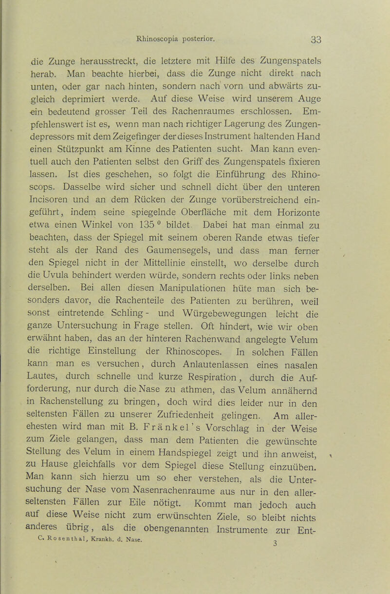 die Zunge herausstreckt, die letztere mit Hilfe des Zungenspatels herab. Man beachte hierbei, dass die Zunge nicht direkt nach unten, oder gar nach hinten, sondern nach vorn und abwärts zu- gleich deprimiert werde. Auf diese Weise wird unserem Auge ■ein bedeutend grosser Teil des Rachenraumes erschlossen. Em- pfehlenswert ist es, wenn man nach richtiger Lagerung des Zungen- depressors mit dem Zeigefinger der dieses Instrument haltenden Hand einen Stützpunkt am Kinne des Patienten sucht. Man kann even- tuell auch den Patienten selbst den Griff des Zungenspatels fixieren lassen. Ist dies geschehen, so folgt die Einführung des Rhino- scops. Dasselbe wird sicher und schnell dicht über den unteren Incisoren und an dem Rücken der Zunge vorüberstreichend ein- geführt, indem seine spiegelnde Oberfläche mit dem Horizonte etwa einen Winkel von 135 0 bildet. Dabei hat man einmal zu beachten, dass der Spiegel mit seinem oberen Rande etwas tiefer steht als der Rand des Gaumensegels, und dass man ferner den Spiegel nicht in der Mittellinie einstellt, wo derselbe durch die Uvula behindert werden würde, sondern rechts oder links neben derselben. Bei allen diesen Manipulationen hüte man sich be- sonders davor, die Rachenteile des Patienten zu berühren, weil sonst eintretende Schling- und Würgebewegungen leicht die ganze Untersuchung in Frage stellen. Oft hindert, wie wir oben erwähnt haben, das an der hinteren Rachenwand angelegte Velum die richtige Einstellung der Rhinoscopes. In solchen Fällen kann man es versuchen, durch Anlautenlassen eines nasalen Lautes, durch schnelle und kurze Respiration , durch die Auf- forderung, nur durch die Nase zu athmen, das Velum annähernd in Rachenstellung zu bringen, doch wird dies leider nur in den seltensten Fällen zu unserer Zufriedenheit gelingen. Am aller- ehesten wird man mit B. Fränkel’s Vorschlag in der Weise zum Ziele gelangen, dass man dem Patienten die gewünschte Stellung des Velum in einem Handspiegel zeigt und ihn anweist, zu Hause gleichfalls vor dem Spiegel diese Stellung einzuüben. Man kann sich hierzu um so eher verstehen, als die Unter- suchung der Nase vom Nasenrachenraume aus nur in den aller- seltensten Fällen zur Eile nötigt. Kommt man jedoch auch auf diese Weise nicht zum erwünschten Ziele, so bleibt nichts anderes übrig, als die obengenannten Instrumente zur Ent- C. Rosenthal, Krankh. d. Nase. 3