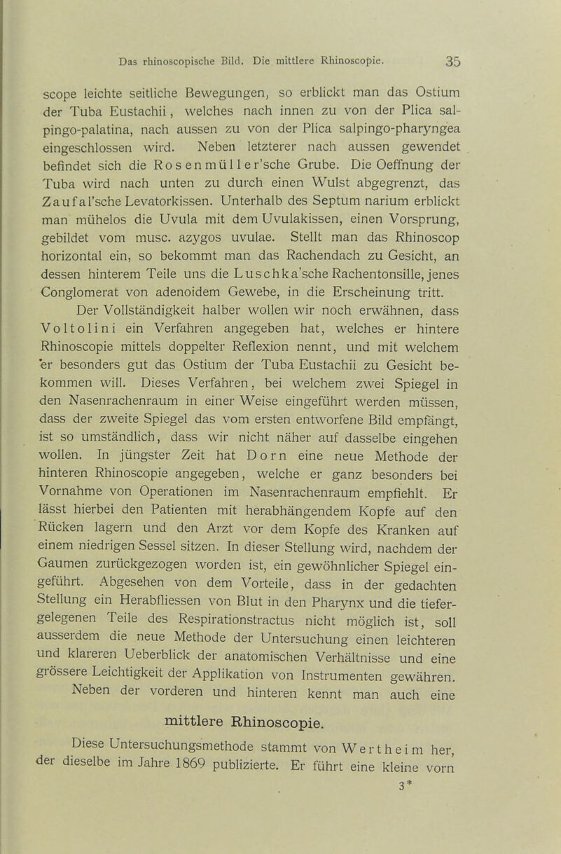scope leichte seitliche Bewegungen, so erblickt man das Ostium der Tuba Eustachii, welches nach innen zu von der Plica sal- pingo-palatina, nach aussen zu von der Plica salpingo-pharyngea eingeschlossen wird. Neben letzterer nach aussen gewendet befindet sich die Ro s e n mü 11 e r’sche Grube. Die Oeffnung der Tuba wird nach unten zu durch einen Wulst abgegrenzt, das Zaufal’sche Levatorkissen. Unterhalb des Septum narium erblickt man mühelos die Uvula mit dem Uvulakissen, einen Vorsprung, gebildet vom musc. azygos uvulae. Stellt man das Rhinoscop horizontal ein, so bekommt man das Rachendach zu Gesicht, an dessen hinterem Teile uns die Luschka’sche Rachentonsille, jenes Conglomerat von adenoidem Gewebe, in die Erscheinung tritt. Der Vollständigkeit halber wollen wir noch erwähnen, dass Voltolini ein Verfahren angegeben hat, welches er hintere Rhinoscopie mittels doppelter Reflexion nennt, und mit welchem *er besonders gut das Ostium der Tuba Eustachii zu Gesicht be- kommen will. Dieses Verfahren, bei welchem zwei Spiegel in den Nasenrachenraum in einer Weise eingeführt werden müssen, dass der zweite Spiegel das vom ersten entworfene Bild empfängt, ist so umständlich, dass wir nicht näher auf dasselbe eingehen wollen. In jüngster Zeit hat Dorn eine neue Methode der hinteren Rhinoscopie angegeben, welche er ganz besonders bei Vornahme von Operationen im Nasenrachenraum empfiehlt. Er lässt hierbei den Patienten mit herabhängendem Kopfe auf den Rücken lagern und den Arzt vor dem Kopfe des Kranken auf einem niedrigen Sessel sitzen. In dieser Stellung wird, nachdem der Gaumen zurückgezogen worden ist, ein gewöhnlicher Spiegel ein- geführt. Abgesehen von dem Vorteile, dass in der gedachten Stellung ein Herabfliessen von Blut in den Pharynx und die tiefer- gelegenen Teile des Respirationstractus nicht möglich ist, soll ausserdem die neue Methode der Untersuchung einen leichteren und klateren Ueberblick der anatomischen Verhältnisse und eine giösseie Leichtigkeit der Applikation von Instrumenten gewähren. Neben der vorderen und hinteren kennt man auch eine mittlere Rhinoscopie. Diese Untersuchungsmethode stammt von Wertheim her, der dieselbe im Jahre 1869 publizierte. Er führt eine kleine vorn 3 *