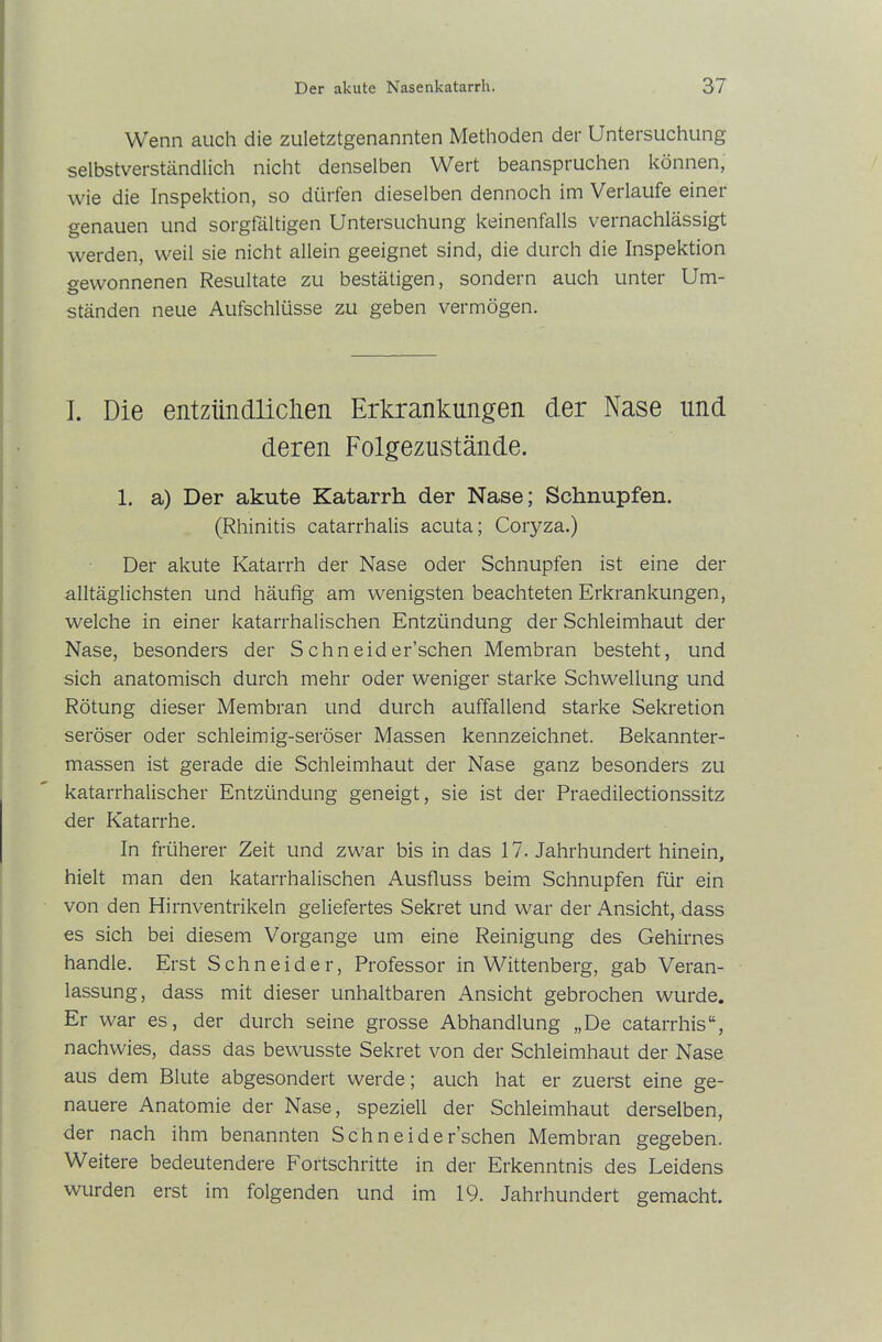 Wenn auch die zuletztgenannten Methoden der Untersuchung selbstverständlich nicht denselben Wert beanspruchen können, wie die Inspektion, so dürfen dieselben dennoch im Verlaufe einer genauen und sorgfältigen Untersuchung keinenfalls vernachlässigt werden, weil sie nicht allein geeignet sind, die durch die Inspektion gewonnenen Resultate zu bestätigen, sondern auch unter Um- ständen neue Aufschlüsse zu geben vermögen. I. Die entzündlichen Erkrankungen der Nase und deren Folgezustände. 1. a) Der akute Katarrh der Nase; Schnupfen. (Rhinitis catarrhalis acuta; Coryza.) Der akute Katarrh der Nase oder Schnupfen ist eine der alltäglichsten und häufig am wenigsten beachteten Erkrankungen, welche in einer katarrhalischen Entzündung der Schleimhaut der Nase, besonders der S chn eid er’schen Membran besteht, und sich anatomisch durch mehr oder weniger starke Schwellung und Rötung dieser Membran und durch auffallend starke Sekretion seröser oder schleimig-seröser Massen kennzeichnet. Bekannter- massen ist gerade die Schleimhaut der Nase ganz besonders zu katarrhalischer Entzündung geneigt, sie ist der Praedilectionssitz der Katarrhe. In früherer Zeit und zwar bis in das 17. Jahrhundert hinein, hielt man den katarrhalischen Ausfluss beim Schnupfen für ein von den Hirnventrikeln geliefertes Sekret und war der Ansicht, dass es sich bei diesem Vorgänge um eine Reinigung des Gehirnes handle. Erst Schneider, Professor in Wittenberg, gab Veran- lassung, dass mit dieser unhaltbaren Ansicht gebrochen wurde. Er war es, der durch seine grosse Abhandlung „De catarrhis“, nachwies, dass das bewusste Sekret von der Schleimhaut der Nase aus dem Blute abgesondert werde; auch hat er zuerst eine ge- nauere Anatomie der Nase, speziell der Schleimhaut derselben, der nach ihm benannten Sch neide Eschen Membran gegeben. Weitere bedeutendere Fortschritte in der Erkenntnis des Leidens wurden erst im folgenden und im 19. Jahrhundert gemacht.