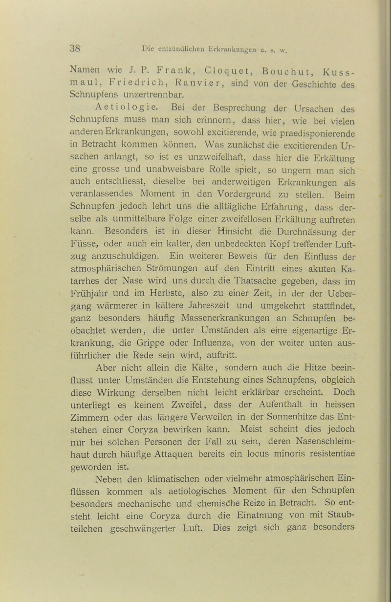 Namen wie J. P. Frank, Cloquet, Bouchut, Kuss- mau I, Friedrich, R a n v i e r, sind von der Geschichte des Schnupfens unzertrennbar. Aetiologie. Bei der Besprechung der Ursachen des Schnupfens muss man sich erinnern, dass hier, wie bei vielen anderen Erkrankungen, sowohl excitierende, wie praedisponierende in Betracht kommen können. Was zunächst die excitierenden Ur- sachen anlangt, so ist es unzweifelhaft, dass hier die Erkältung eine grosse und unabweisbare Rolle spielt, so ungern man sich auch entschliesst, dieselbe bei anderweitigen Erkrankungen als veranlassendes Moment in den Vordergrund zu stellen. Beim Schnupfen jedoch lehrt uns die alltägliche Erfahrung, dass der- selbe als unmittelbare Folge einer zweifellosen Erkältung auftreten kann. Besonders ist in dieser Hinsicht die Durchnässung der Füsse, oder auch ein kalter, den unbedeckten Kopf treffender Luft- zug anzuschuldigen. Ein weiterer Beweis für den Einfluss der atmosphärischen Strömungen auf den Eintritt eines akuten Ka- tarrhes der Nase wird uns durch die Thatsache gegeben, dass im Frühjahr und im Herbste, also zu einer Zeit, in der der Ueber- gang wärmerer in kältere Jahreszeit und umgekehrt stattfindet, ganz besonders häufig Massenerkrankungen an Schnupfen be- obachtet werden, die unter Umständen als eine eigenartige Er- krankung, die Grippe oder Influenza, von der weiter unten aus- führlicher die Rede sein wird, auftritt. Aber nicht allein die Kälte, sondern auch die Hitze beein- flusst unter Umständen die Entstehung eines Schnupfens, obgleich diese Wirkung derselben nicht leicht erklärbar erscheint. Doch unterliegt es keinem Zweifel, dass der Aufenthalt in heissen Zimmern oder das längere Verweilen in der Sonnenhitze das Ent- stehen einer Coryza bewirken kann. Meist scheint dies jedoch nur bei solchen Personen der Fall zu sein, deren Nasenschleim- haut durch häufige Attaquen bereits ein locus minoris resistentiae geworden ist. Neben den klimatischen oder vielmehr atmosphärischen Ein- flüssen kommen als aetiologisches Moment für den Schnupfen besonders mechanische und chemische Reize in Betracht. So ent- steht leicht eine Coryza durch die Einatmung von mit Staub- teilchen geschwängerter Luft. Dies zeigt sich ganz besonders