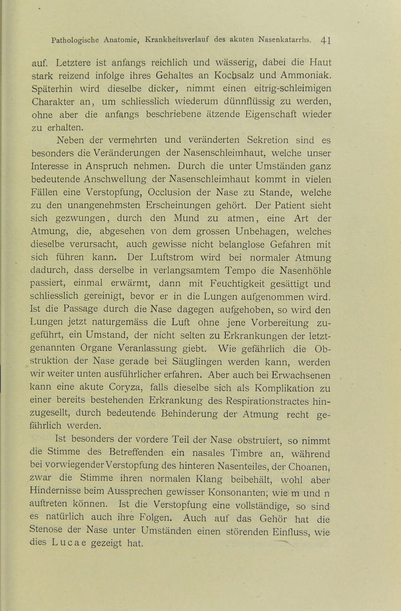 auf. Letztere ist anfangs reichlich und wässerig, dabei die Haut stark reizend infolge ihres Gehaltes an Kochsalz und Ammoniak. Späterhin wird dieselbe dicker, nimmt einen eitrig-schleimigen Charakter an, um schliesslich wiederum dünnflüssig zu werden, ohne aber die anfangs beschriebene ätzende Eigenschaft wieder zu erhalten. Neben der vermehrten und veränderten Sekretion sind es besonders die Veränderungen der Nasenschleimhaut, welche unser Interesse in Anspruch nehmen. Durch die unter Umständen ganz bedeutende Anschwellung der Nasenschleimhaut kommt in vielen Fällen eine Verstopfung, Occlusion der Nase zu Stande, welche zu den unangenehmsten Erscheinungen gehört. Der Patient sieht sich gezwungen, durch den Mund zu atmen, eine Art der Atmung, die, abgesehen von dem grossen Unbehagen, welches dieselbe verursacht, auch gewisse nicht belanglose Gefahren mit sich führen kann. Der Luftstrom wird bei normaler Atmung dadurch, dass derselbe in verlangsamtem Tempo die Nasenhöhle passiert, einmal erwärmt, dann mit Feuchtigkeit gesättigt und schliesslich gereinigt, bevor er in die Lungen aufgenommen wird. Ist die Passage durch die Nase dagegen aufgehoben, so wird den Lungen jetzt naturgemäss die Luft ohne jene Vorbereitung zu- geführt, ein Umstand, der nicht selten zu Erkrankungen der letzt- genannten Organe Veranlassung giebt. Wie gefährlich die Ob- struktion der Nase gerade bei Säuglingen werden kann, werden wir weiter unten ausführlicher erfahren. Aber auch bei Erwachsenen kann eine akute Coryza, falls dieselbe sich als Komplikation zu einer bereits bestehenden Erkrankung des Respirationstractes hin- zugesellt, durch bedeutende Behinderung der Atmung recht ge- fährlich werden. Ist besonders der vordere Teil der Nase obstruiert, so nimmt die Stimme des Betreffenden ein nasales Timbre an, während bei vorwiegender Verstopfung des hinteren Nasenteiles, der Choanen, zwar die Stimme ihren normalen Klang beibehält, wohl aber Hindernisse beim Aussprechen gewisser Konsonanten, wie m und n auftreten können. Ist die Verstopfung eine vollständige, so sind es natürlich auch ihre Folgen. Auch auf das Gehör hat die Stenose der Nase unter Umständen einen störenden Einfluss, wie dies Lucae gezeigt hat.