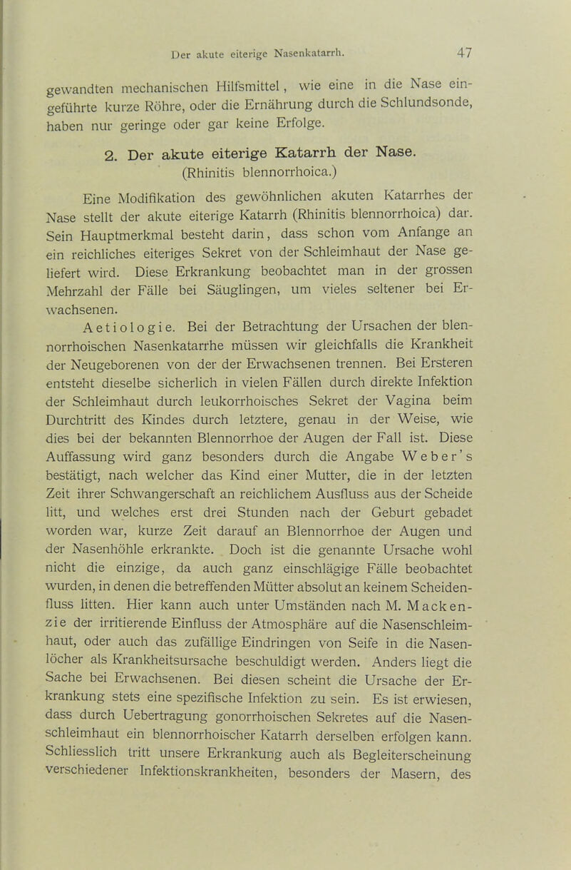 gewandten mechanischen Hilfsmittel, wie eine in die Nase ein- geführte kurze Röhre, oder die Ernährung durch die Schlundsonde, haben nur geringe oder gar keine Erfolge. 2. Der akute eiterige Katarrh der Nase. (Rhinitis blennorrhoica.) Eine Modifikation des gewöhnlichen akuten Katarrhes der Nase stellt der akute eiterige Katarrh (Rhinitis blennorrhoica) dar. Sein Hauptmerkmal besteht darin, dass schon vom Anfänge an ein reichliches eiteriges Sekret von der Schleimhaut der Nase ge- liefert wird. Diese Erkrankung beobachtet man in der grossen Mehrzahl der Fälle bei Säuglingen, um vieles seltener bei Er- wachsenen. Aetiologie. Bei der Betrachtung der Ursachen der blen- norrhoischen Nasenkatarrhe müssen wir gleichfalls die Krankheit der Neugeborenen von der der Erwachsenen trennen. Bei Ersteren entsteht dieselbe sicherlich in vielen Fällen durch direkte Infektion der Schleimhaut durch leukorrhoisches Sekret der Vagina beim Durchtritt des Kindes durch letztere, genau in der Weise, wie dies bei der bekannten Blennorrhoe der Augen der Fall ist. Diese Auffassung wird ganz besonders durch die Angabe Weber's bestätigt, nach welcher das Kind einer Mutter, die in der letzten Zeit ihrer Schwangerschaft an reichlichem Ausfluss aus der Scheide litt, und welches erst drei Stunden nach der Geburt gebadet worden war, kurze Zeit darauf an Blennorrhoe der Augen und der Nasenhöhle erkrankte. Doch ist die genannte Ursache wohl nicht die einzige, da auch ganz einschlägige Fälle beobachtet wurden, in denen die betreffenden Mütter absolut an keinem Scheiden- fluss litten. Hier kann auch unter Umständen nach M. Macken- zie der irritierende Einfluss der Atmosphäre auf die Nasenschleim- haut, oder auch das zufällige Eindringen von Seife in die Nasen- löcher als Krankheitsursache beschuldigt werden. Anders liegt die Sache bei Erwachsenen. Bei diesen scheint die Ursache der Er- krankung stets eine spezifische Infektion zu sein. Es ist erwiesen, dass durch Uebertragung gonorrhoischen Sekretes auf die Nasen- schleimhaut ein blennorrhoischer Katarrh derselben erfolgen kann. Schliesslich tritt unsere Erkrankung auch als Begleiterscheinung verschiedener Infektionskrankheiten, besonders der Masern, des
