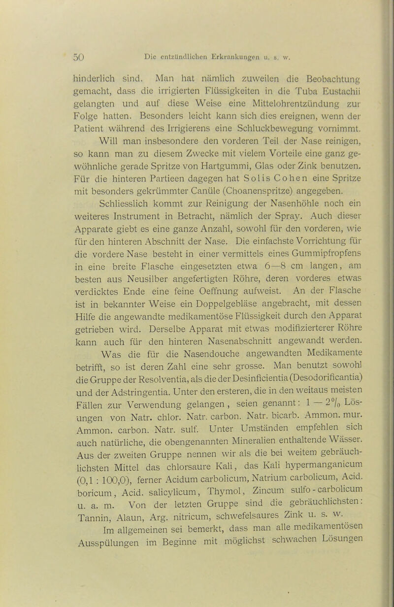 hinderlich sind. Man hat nämlich zuweilen die Beobachtung gemacht, dass die irrigierten Flüssigkeiten in die Tuba Eustachii gelangten und auf diese Weise eine Mittelohrentzündung zur Folge hatten. Besonders leicht kann sich dies ereignen, wenn der Patient während des Irrigierens eine Schluckbewegung vornimmt. Will man insbesondere den vorderen Teil der Nase reinigen, so kann man zu diesem Zwecke mit vielem Vorteile eine ganz ge- wöhnliche gerade Spritze von Hartgummi, Glas oder Zink benutzen. Für die hinteren Partieen dagegen hat Solis Cohen eine Spritze mit besonders gekrümmter Canüle (Choanenspritze) angegeben. Schliesslich kommt zur Reinigung der Nasenhöhle noch ein weiteres Instrument in Betracht, nämlich der Spray. Auch dieser Apparate giebt es eine ganze Anzahl, sowohl für den vorderen, wie für den hinteren Abschnitt der Nase. Die einfachste Vorrichtung für die vordere Nase besteht in einer vermittels eines Gummipfropfens in eine breite Flasche eingesetzten etwa 6—8 cm langen, am besten aus Neusilber angefertigten Röhre, deren vorderes etwas verdicktes Ende eine feine Oeffnung aufweist. An der Flasche ist in bekannter Weise ein Doppelgebläse angebracht, mit dessen Hilfe die angewandte medikamentöse Flüssigkeit durch den Apparat getrieben wird. Derselbe Apparat mit etwas modifizierterer Röhre kann auch für den hinteren Nasenabschnitt angewandt werden. Was die für die Nasendouche angewandten Medikamente betrifft, so ist deren Zahl eine sehr grosse. Man benutzt sowohl die Gruppe der Resolventia, als die der Desinficientia (Desodorificantia) und der Adstringentia. Unter den ersteren, die in den weitaus meisten Fällen zur Verwendung gelangen, seien genannt: 1 2°/0 Lös- ungen von Natr. chlor. Natr. carbon. Natr. bicarb. Ammon, mui. Ammon, carbon. Natr. sulf. Unter Umständen empfehlen sich auch natürliche, die obengenannten Mineralien enthaltende Wässet. Aus der zweiten Gruppe nennen wir als die bei weitem gebi äuch- lichsten Mittel das chlorsaure Kali, das Kali hypermanganicum (0,1 : 100,0), ferner Acidum carbolicum, Natrium carbolicum, Acid. boricum, Acid. salicylicum, Thymol, Zincum sulfo - carbolicum u. a. m. Von der letzten Gruppe sind die gebiäuchlichsten. Tannin, Alaun, Arg. nitricum, schwefelsaures Zink u. s. w. Im allgemeinen sei bemerkt, dass man alle medikamentösen Ausspülungen im Beginne mit möglichst schwachen Lösungen