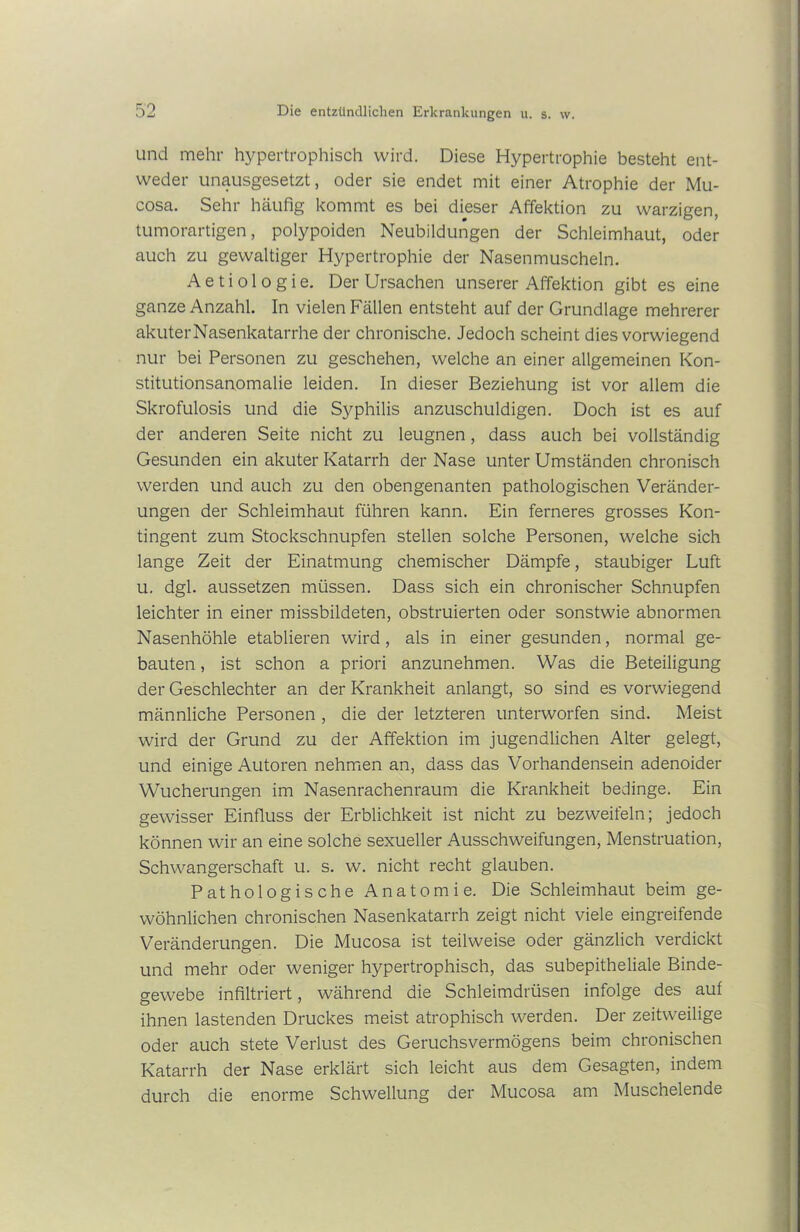 und mehr hypertrophisch wird. Diese Hypertrophie besteht ent- weder unausgesetzt, oder sie endet mit einer Atrophie der Mu- cosa. Sehr häufig kommt es bei dieser Affektion zu warzigen, tumorartigen, polypoiden Neubildungen der Schleimhaut, oder auch zu gewaltiger Hypertrophie der Nasenmuscheln. A e t i o 1 o g i e. Der Ursachen unserer Affektion gibt es eine ganze Anzahl. In vielen Fällen entsteht auf der Grundlage mehrerer akuter Nasenkatarrhe der chronische. Jedoch scheint dies vorwiegend nur bei Personen zu geschehen, welche an einer allgemeinen Kon- stitutionsanomalie leiden. In dieser Beziehung ist vor allem die Skrofulosis und die Syphilis anzuschuldigen. Doch ist es auf der anderen Seite nicht zu leugnen, dass auch bei vollständig Gesunden ein akuter Katarrh der Nase unter Umständen chronisch werden und auch zu den obengenanten pathologischen Veränder- ungen der Schleimhaut führen kann. Ein ferneres grosses Kon- tingent zum Stockschnupfen stellen solche Personen, welche sich lange Zeit der Einatmung chemischer Dämpfe, staubiger Luft u. dgl. aussetzen müssen. Dass sich ein chronischer Schnupfen leichter in einer missbildeten, obstruierten oder sonstwie abnormen Nasenhöhle etablieren wird, als in einer gesunden, normal ge- bauten , ist schon a priori anzunehmen. Was die Beteiligung der Geschlechter an der Krankheit anlangt, so sind es vorwiegend männliche Personen , die der letzteren unterworfen sind. Meist wird der Grund zu der Affektion im jugendlichen Alter gelegt, und einige Autoren nehmen an, dass das Vorhandensein adenoider Wucherungen im Nasenrachenraum die Krankheit bedinge. Ein gewisser Einfluss der Erblichkeit ist nicht zu bezweifeln; jedoch können wir an eine solche sexueller Ausschweifungen, Menstruation, Schwangerschaft u. s. w. nicht recht glauben. Pathologische Anatomie. Die Schleimhaut beim ge- wöhnlichen chronischen Nasenkatarrh zeigt nicht viele eingreifende Veränderungen. Die Mucosa ist teilweise oder gänzlich verdickt und mehr oder weniger hypertrophisch, das subepitheliale Binde- gewebe infiltriert, während die Schleimdrüsen infolge des auf ihnen lastenden Druckes meist atrophisch werden. Der zeitweilige oder auch stete Verlust des Geruchsvermögens beim chronischen Katarrh der Nase erklärt sich leicht aus dem Gesagten, indem durch die enorme Schwellung der Mucosa am Muschelende
