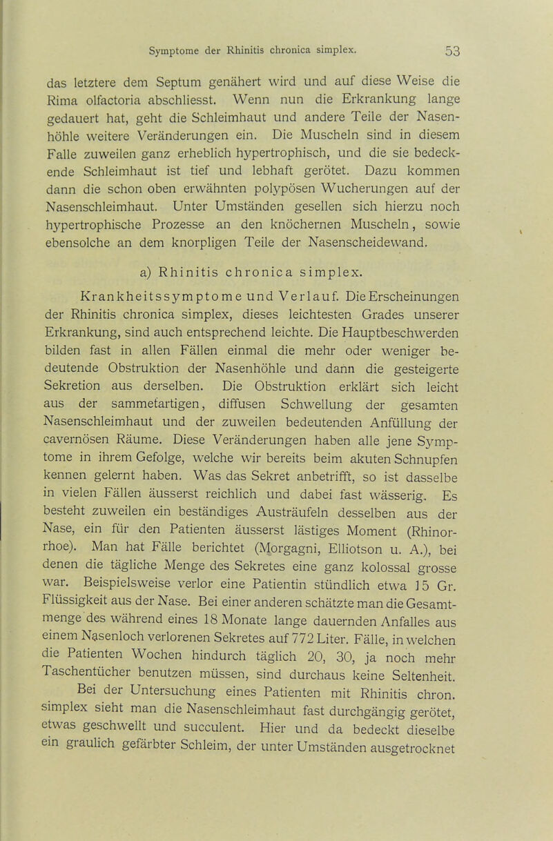 das letztere dem Septum genähert wird und auf diese Weise die Rima olfactoria abschliesst. Wenn nun die Erkrankung lange gedauert hat, geht die Schleimhaut und andere Teile der Nasen- höhle weitere Veränderungen ein. Die Muscheln sind in diesem Falle zuweilen ganz erheblich hypertrophisch, und die sie bedeck- ende Schleimhaut ist tief und lebhaft gerötet. Dazu kommen dann die schon oben erwähnten polypösen Wucherungen auf der Nasenschleimhaut. Unter Umständen gesellen sich hierzu noch hypertrophische Prozesse an den knöchernen Muscheln, sowie ebensolche an dem knorpligen Teile der Nasenscheidewand. a) Rhinitis chronica simplex. Krankheits Symptome und Verlauf. Die Erscheinungen der Rhinitis chronica simplex, dieses leichtesten Grades unserer Erkrankung, sind auch entsprechend leichte. Die Hauptbeschwerden bilden fast in allen Fällen einmal die mehr oder weniger be- deutende Obstruktion der Nasenhöhle und dann die gesteigerte Sekretion aus derselben. Die Obstruktion erklärt sich leicht aus der sammetartigen, diffusen Schwellung der gesamten Nasenschleimhaut und der zuweilen bedeutenden Anfüllung der cavernösen Räume. Diese Veränderungen haben alle jene Symp- tome in ihrem Gefolge, welche wir bereits beim akuten Schnupfen kennen gelernt haben. Was das Sekret anbetrifft, so ist dasselbe in vielen Fällen äusserst reichlich und dabei fast wässerig. Es besteht zuweilen ein beständiges Austräufeln desselben aus der Nase, ein für den Patienten äusserst lästiges Moment (Rhinor- rhoe). Man hat Fälle berichtet (Morgagni, Elliotson u. A.), bei denen die tägliche Menge des Sekretes eine ganz kolossal grosse war. Beispielsweise verlor eine Patientin stündlich etwa 15 Gr. Flüssigkeit aus der Nase. Bei einer anderen schätzte man die Gesamt- menge des während eines 18 Monate lange dauernden Anfalles aus einem Nasenloch verlorenen Sekretes auf 772 Liter. Fälle, in welchen die Patienten Wochen hindurch täglich 20, 30, ja noch mehr Taschentücher benutzen müssen, sind durchaus keine Seltenheit. Bei der Untersuchung eines Patienten mit Rhinitis chron. simplex sieht man die Nasenschleimhaut fast durchgängig gerötet, etwas geschwellt und succulent. Hier und da bedeckt dieselbe ein gtaulich gefärbter Schleim, der unter Umständen ausgetrocknet