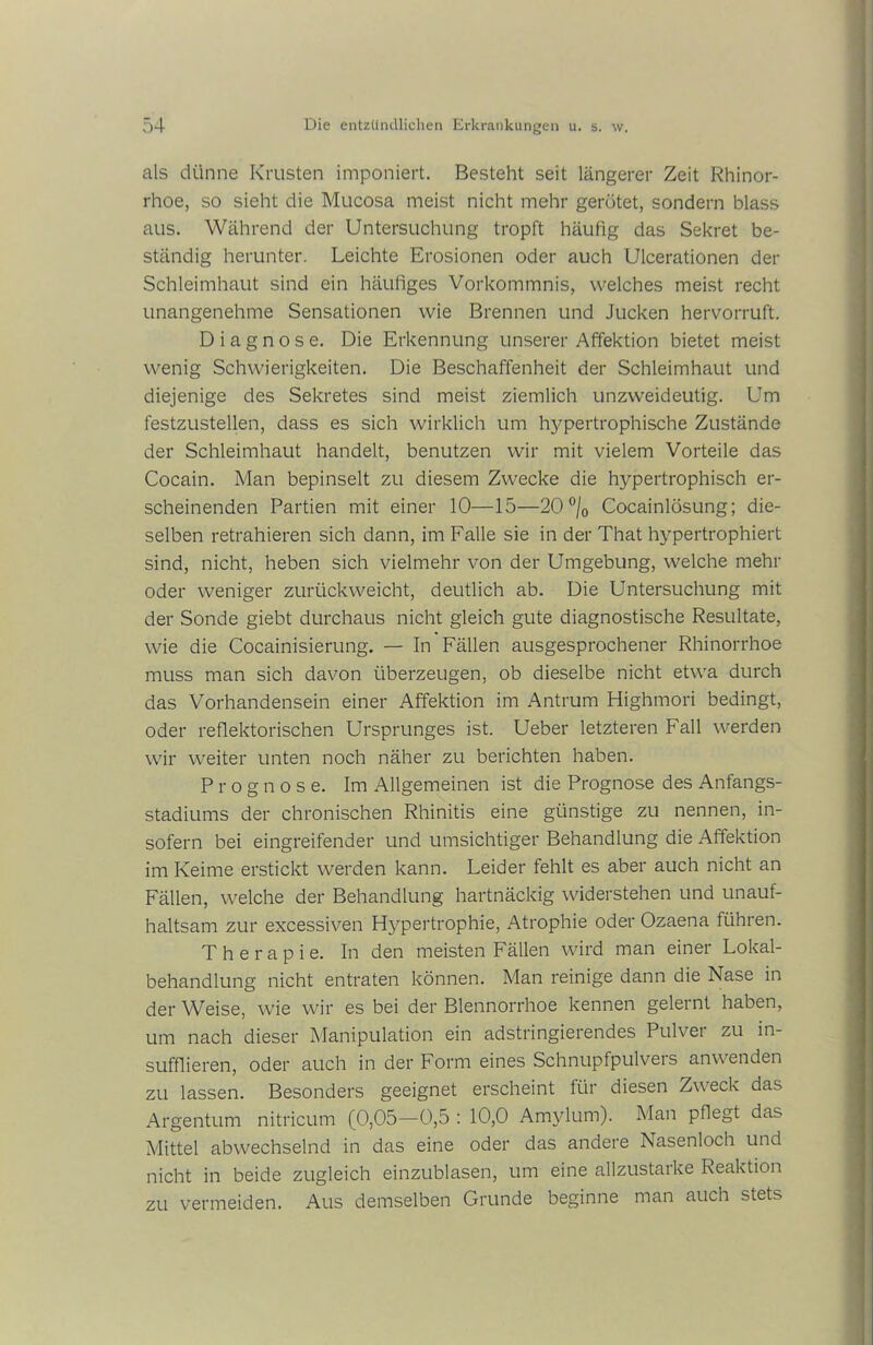 als dünne Krusten imponiert. Besteht seit längerer Zeit Rhinor- rhoe, so sieht die Mucosa meist nicht mehr gerötet, sondern blass aus. Während der Untersuchung tropft häufig das Sekret be- ständig herunter. Leichte Erosionen oder auch Ulcerationen der Schleimhaut sind ein häufiges Vorkommnis, welches meist recht unangenehme Sensationen wie Brennen und Jucken hervorruft. Diagnose. Die Erkennung unserer Affektion bietet meist wenig Schwierigkeiten. Die Beschaffenheit der Schleimhaut und diejenige des Sekretes sind meist ziemlich unzweideutig. Um festzustellen, dass es sich wirklich um hypertrophische Zustände der Schleimhaut handelt, benutzen wir mit vielem Vorteile das Cocain. Man bepinselt zu diesem Zwecke die hypertrophisch er- scheinenden Partien mit einer 10—15—20°/0 Cocainlösung; die- selben retrahieren sich dann, im Falle sie in der That hypertrophiert sind, nicht, heben sich vielmehr von der Umgebung, welche mehr oder weniger zurückweicht, deutlich ab. Die Untersuchung mit der Sonde giebt durchaus nicht gleich gute diagnostische Resultate, wie die Cocainisierung. — In Fällen ausgesprochener Rhinorrhoe muss man sich davon überzeugen, ob dieselbe nicht etwa durch das Vorhandensein einer Affektion im Antrum Highmori bedingt, oder reflektorischen Ursprunges ist. Ueber letzteren Fall werden wir weiter unten noch näher zu berichten haben. Prognose. Im Allgemeinen ist die Prognose des Anfangs- stadiums der chronischen Rhinitis eine günstige zu nennen, in- sofern bei eingreifender und umsichtiger Behandlung die Affektion im Keime erstickt werden kann. Leider fehlt es aber auch nicht an Fällen, welche der Behandlung hartnäckig widerstehen und unauf- haltsam zur excessiven Hypertrophie, Atrophie oder Ozaena führen. Therapie. In den meisten Fällen wird man einer Lokal- behandlung nicht entraten können. Man reinige dann die Nase in der Weise, wie wir es bei der Blennorrhoe kennen gelernt haben, um nach dieser Manipulation ein adstringierendes Pulver zu in- sufflieren, oder auch in der Form eines Schnupfpulveis anwenden zu lassen. Besonders geeignet erscheint für diesen Zweck das Argentum nitricum (0,05—0,5 : 10,0 Amylum). Man pflegt das Mittel abwechselnd in das eine oder das andere Nasenloch und nicht in beide zugleich einzublasen, um eine allzustarke Reaktion zu vermeiden. Aus demselben Grunde beginne man auch stets