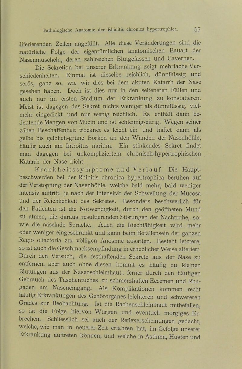 Jiferierenden Zellen angefüllt. Alle diese Veränderungen sind die .natürliche Folge der eigentümlichen anatomischen Bauart der Nasenmuscheln, deren zahlreichen Blutgefässen und Cavernen. Die Sekretion bei unserer Erkrankung zeigt mehrfache Ver- schiedenheiten. Einmal ist dieselbe reichlich, dünnflüssig und serös, ganz so, wie wir dies bei dem akuten Katarrh der Nase gesehen haben. Doch ist dies nur in den selteneren Fällen und auch nur im ersten Stadium der Erkrankung zu konstatieren. Meist ist dagegen das Sekret nichts weniger als dünnflüssig, viel- mehr eingedickt und nur wenig reichlich. Es enthält dann be- deutende Mengen von Mucin und ist schleimig-eitrig. Wegen seiner zähen Beschaffenheit trocknet es leicht ein und haftet dann als gelbe bis gelblich-grüne Borken an den Wänden der Nasenhöhle, häufig auch am Introitus narium. Ein stinkendes Sekret findet man dagegen bei unkompliziertem chronisch-hypertrophischen Katarrh der Nase nicht. Krankheitssymptome und Verlauf. Die Haupt- beschwerden bei der Rhinitis chronica hypertrophica beruhen auf der Verstopfung der Nasenhöhle, welche bald mehr, bald weniger intensiv auftritt, je nach der Intensität der Schwellung der Mucosa und der Reichlichkeit des Sekretes. Besonders beschwerlich für den Patienten ist die Notwendigkeit, durch den geöffneten Mund zu atmen, die daraus resultierenden Störungen der Nachtruhe, so- wie die näselnde Sprache. Auch die Riechfähigkeit wird mehr oder weniger eingeschränkt und kann beim Befallensein der ganzen Regio olfactoria zur völligen Anosmie ausarten. Besteht letztere, so ist auch die Geschmacksempfindung in erheblicherWeise alteriert. Durch den Versuch, die festhaftenden Sekrete aus der Nase zu entfernen, aber auch ohne diesen kommt es häufig zu kleinen Blutungen aus der Nasenschleimhaut; ferner durch den häufigen Gebrauch des Taschentuches zu schmerzhaften Eccemen und Rha- gaden am Naseneingang. Als Komplikationen kommen recht häufig Erkrankungen des Gehörorganes leichteren und schwereren Grades zur Beobachtung. Ist die Rachenschleimhaut mitbefallen, so ist die Folge hiervon Würgen und eventuell morgiges Er- brechen. Schliesslich sei auch der Reflexerscheinungen gedacht, welche, wie man in neuerer Zeit erfahren hat, im Gefolge unserer Eikrankung auftreten können, und welche in Asthma, Husten und