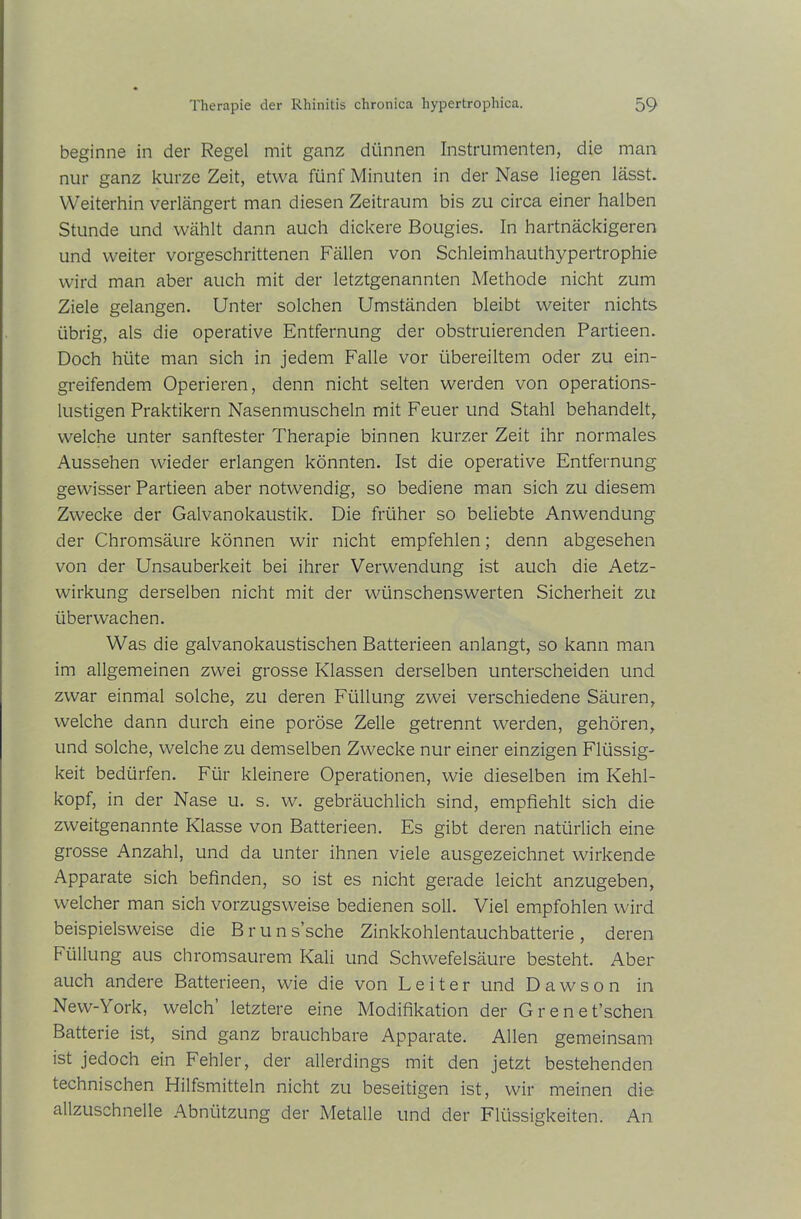 beginne in der Regel mit ganz dünnen Instrumenten, die man nur ganz kurze Zeit, etwa fünf Minuten in der Nase liegen lässt. Weiterhin verlängert man diesen Zeitraum bis zu circa einer halben Stunde und wählt dann auch dickere Bougies. In hartnäckigeren und weiter vorgeschrittenen Fällen von Schleimhauthypertrophie wird man aber auch mit der letztgenannten Methode nicht zum Ziele gelangen. Unter solchen Umständen bleibt weiter nichts übrig, als die operative Entfernung der obstruierenden Partieen. Doch hüte man sich in jedem Falle vor übereiltem oder zu ein- greifendem Operieren, denn nicht selten werden von operations- lustigen Praktikern Nasenmuscheln mit Feuer und Stahl behandelt, welche unter sanftester Therapie binnen kurzer Zeit ihr normales Aussehen wieder erlangen könnten. Ist die operative Entfernung gewisser Partieen aber notwendig, so bediene man sich zu diesem Zwecke der Galvanokaustik. Die früher so beliebte Anwendung der Chromsäure können wir nicht empfehlen; denn abgesehen von der Unsauberkeit bei ihrer Verwendung ist auch die Aetz- wirkung derselben nicht mit der wünschenswerten Sicherheit zu überwachen. Was die galvanokaustischen Batterieen anlangt, so kann man im allgemeinen zwei grosse Klassen derselben unterscheiden und zwar einmal solche, zu deren Füllung zwei verschiedene Säuren, welche dann durch eine poröse Zelle getrennt werden, gehören, und solche, welche zu demselben Zwecke nur einer einzigen Flüssig- keit bedürfen. Für kleinere Operationen, wie dieselben im Kehl- kopf, in der Nase u. s. w. gebräuchlich sind, empfiehlt sich die zweitgenannte Klasse von Batterieen. Es gibt deren natürlich eine grosse Anzahl, und da unter ihnen viele ausgezeichnet wirkende Apparate sich befinden, so ist es nicht gerade leicht anzugeben, welcher man sich vorzugsweise bedienen soll. Viel empfohlen wird beispielsweise die B r u n s’sche Zinkkohlentauchbatterie , deren F üllung aus chromsaurem Kali und Schwefelsäure besteht. Aber auch andere Batterieen, wie die von Leiter und Dawson in New-York, welch letztere eine Modifikation der Grenefischen Batterie ist, sind ganz brauchbare Apparate. Allen gemeinsam ist jedoch ein Fehler, der allerdings mit den jetzt bestehenden technischen Hilfsmitteln nicht zu beseitigen ist, wir meinen die allzuschnelle Abnützung der Metalle und der Flüssigkeiten. An