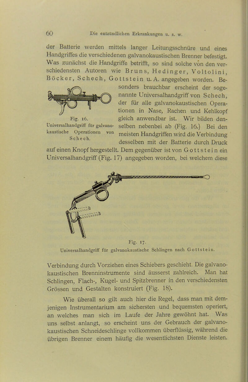 der Batterie werden mittels langer Leitungsschnüre und eines Handgriffes die verschiedenen galvanokaustischen Brenner befestigt. Was zunächst die Handgriffe betrifft, so sind solche von den ver- schiedensten Autoren wie Bruns, Hedinger.Voltolini, Böcker, Schech, Gottstein u. A. angegeben worden. Be- sonders brauchbar erscheint der soge- nannte Universalhandgriff von Schech, der für alle galvanokaustischen Opera- tionen in Nase, Rachen und Kehlkopf Fig. 16. gleich anwendbar ist. Wir bilden den- Universalhandgriff f«r galvano- selben nebenbei ab (Fig. 16.) Bei den kaustische Operationen von meisten Handgriffen wird die Verbindung desselben mit der Batterie durch Druck auf einen Knopf hergestellt. Dem gegenüber ist von G o 11 s t e i n ein Universalhandgriff (Fig. 17) angegeben worden, bei welchem diese Universalhandgriff für galvanokaustische Schlingen nach Gottstein. Verbindung durch Vorziehen eines Schiebers geschieht. Die galvano- kaustischen Brenninstrumente sind äusserst zahlreich. Man hat Schlingen, Flach-, Kugel- und Spitzbrenner in den verschiedensten Grössen und Gestalten konstruiert (Fig. 18). Wie überall so gilt auch hier die Regel, dass man mit dem- jenigen Instrumentarium am sichersten und bequemsten operiert, an welches man sich im Laufe der Jahre gewöhnt hat. Was uns selbst anlangt, so erscheint uns der Gebrauch der galvano- kaustischen Schneideschlinge vollkommen überflüssig, während die übrigen Brenner einem häufig die wesentlichsten Dienste leisten.