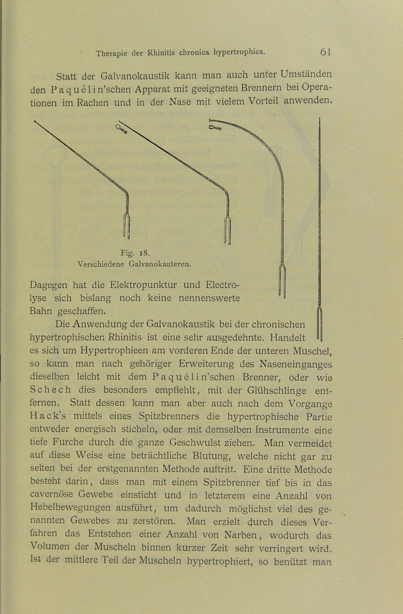 Statt der Galvanokaustik kann man auch unter Umständen den P a q u e 1 i n’schen Apparat mit geeigneten Brennern bei Opera- tionen im Rachen und in der Nase mit vielem Vorteil anwenden. Die Anwendung der Galvanokaustik bei der chronischen hypertrophischen Rhinitis ist eine sehr ausgedehnte. Handelt es sich um Hypertrophieen am vorderen Ende der unteren Muschel, so kann man nach gehöriger Erweiterung des Naseneinganges dieselben leicht mit dem P a q u e 1 i n’schen Brenner, oder wie S c h e c h dies besonders empfiehlt, mit der Glühschlinge ent- fernen. Statt dessen kann man aber auch nach dem Vorgänge Hack’s mittels eines Spitzbrenners die hypertrophische Partie entweder energisch sticheln, oder mit demselben Instrumente eine tiefe Furche durch die ganze Geschwulst ziehen. Man vermeidet auf diese Weise eine beträchtliche Blutung, welche nicht gar zu selten bei der erstgenannten Methode auf tritt. Eine dritte Methode besteht darin, dass man mit einem Spitzbrenner tief bis in das cavernöse Gewebe einsticht und in letzterem eine Anzahl von Hebelbewegungen ausführt, um dadurch möglichst viel des ge- nannten Gewebes zu zerstören. Man erzielt durch dieses Ver- fahren das Entstehen einer Anzahl von Narben, wodurch das Volumen der Muscheln binnen kurzer Zeit sehr verringert wird. Ist der mittlere Teil der Muscheln hypertrophiert, so benützt man