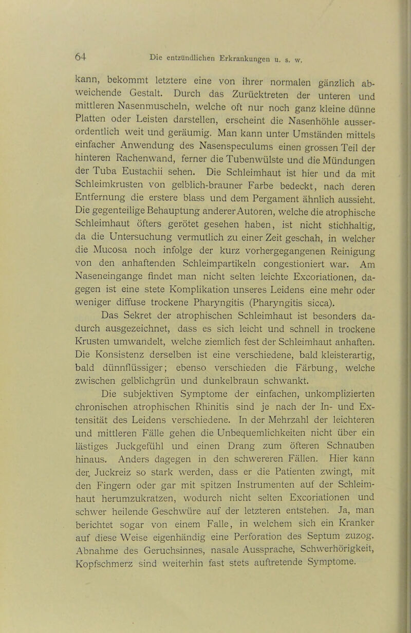 kann, bekommt letztere eine von ihrer normalen gänzlich ab- weichende Gestalt. Durch das Zurücktreten der unteren und mittleren Nasenmuscheln, welche oft nur noch ganz kleine dünne Platten odei Leisten darstellen, erscheint die Nasenhöhle ausser- ordentlich weit und geräumig. Man kann unter Umständen mittels einfacher Anwendung des Nasenspeculums einen grossen Teil der hinteren Rachenwand, ferner die Tubenwülste und die Mündungen der Tuba Eustachii sehen. Die Schleimhaut ist hier und da mit Schleimkrusten von gelblich-brauner Farbe bedeckt, nach deren Entfernung die erstere blass und dem Pergament ähnlich aussieht. Die gegenteilige Behauptung anderer Autoren, welche die atrophische Schleimhaut öfters gerötet gesehen haben, ist nicht stichhaltig, da die Untersuchung vermutlich zu einer Zeit geschah, in welcher die Mucosa noch infolge der kurz vorhergegangenen Reinigung von den anhaftenden Schleimpartikeln congestioniert war. Am Naseneingange findet man nicht selten leichte Excoriationen, da- gegen ist eine stete Komplikation unseres Leidens eine mehr oder weniger diffuse trockene Pharyngitis (Pharyngitis sicca). Das Sekret der atrophischen Schleimhaut ist besonders da- durch ausgezeichnet, dass es sich leicht und schnell in trockene Krusten umwandelt, welche ziemlich fest der Schleimhaut anhaften. Die Konsistenz derselben ist eine verschiedene, bald kleisterartig, bald dünnflüssiger; ebenso verschieden die Färbung, welche zwischen gelblichgrün und dunkelbraun schwankt. Die subjektiven Symptome der einfachen, unkomplizierten chronischen atrophischen Rhinitis sind je nach der In- und Ex- tensität des Leidens verschiedene. In der Mehrzahl der leichteren und mittleren Fälle gehen die Unbequemlichkeiten nicht über ein lästiges Juckgefühl und einen Drang zum öfteren Schnauben hinaus. Anders dagegen in den schwereren Fällen. Hier kann der. Juckreiz so stark werden, dass er die Patienten zwingt, mit den Fingern oder gar mit spitzen Instrumenten auf der Schleim- haut herumzukratzen, wodurch nicht selten Excoriationen und schwer heilende Geschwüre auf der letzteren entstehen. Ja, man berichtet sogar von einem Falle, in welchem sich ein Kranker auf diese Weise eigenhändig eine Perforation des Septum zuzog. Abnahme des Geruchsinnes, nasale Aussprache, Schwerhörigkeit, Kopfschmerz sind weiterhin fast stets auftretende Symptome.