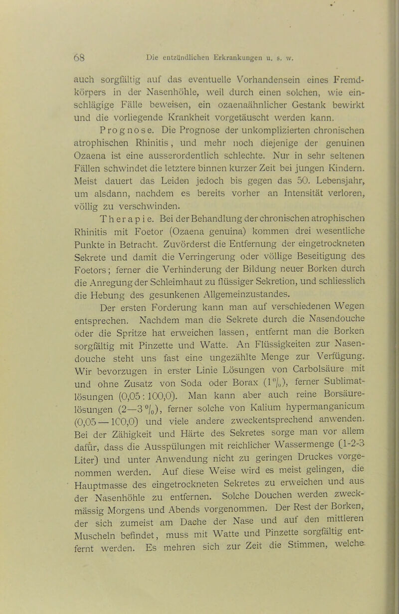 auch sorgfältig auf das eventuelle Vorhandensein eines Fremd- körpers in der Nasenhöhle, weil durch einen solchen, wie ein- schlägige Fälle beweisen, ein ozaenaähnlicher Gestank bewirkt und die vorliegende Krankheit vorgetäuscht werden kann. Prognose. Die Prognose der unkomplizierten chronischen atrophischen Rhinitis, und mehr noch diejenige der genuinen Ozaena ist eine ausserordentlich schlechte. Nur in sehr seltenen Fällen schwindet die letztere binnen kurzer Zeit bei jungen Kindern. Meist dauert das Leiden jedoch bis gegen das 50. Lebensjahr, um alsdann, nachdem es bereits vorher an Intensität verloren, völlig zu verschwinden. Therapie. Bei der Behandlung der chronischen atrophischen Rhinitis mit Foetor (Ozaena genuina) kommen drei wesentliche Punkte in Betracht. Zuvörderst die Entfernung der eingetrockneten Sekrete und damit die Verringerung oder völlige Beseitigung des Foetors; ferner die Verhinderung der Bildung neuer Borken durch die Anregung der Schleimhaut zu flüssiger Sekretion, und schliesslich die Hebung des gesunkenen Allgemeinzustandes. Der ersten Forderung kann man auf verschiedenen Wegen entsprechen. Nachdem man die Sekrete durch die Nasendouche oder die Spritze hat erweichen lassen, entfernt man die Borken sorgfältig mit Pinzette und Watte. An Flüssigkeiten zur Nasen- douche steht uns fast eine ungezählte Menge zur Verfügung. Wir bevorzugen in erster Linie Lösungen von Carbolsäure mit und ohne Zusatz von Soda oder Borax (1°/,,), ferner Sublimat- lösungen (0,05: 100,0). Man kann aber auch reine Boisäure- lösungen (2—3 °/0), ferner solche von Kalium hypermanganicum (0,05 — 1C0,0) und viele andere zweckentsprechend anwenden. Bei der Zähigkeit und Härte des Sekretes sorge man voi allem dafür, dass die Ausspülungen mit reichlicher Wassermenge (l-2-o Liter) und unter Anwendung nicht zu geringen Druckes vorge- nommen werden. Auf diese Weise wird es meist gelingen, die Hauptmasse des eingetrockneten Sekretes zu erweichen und aus der Nasenhöhle zu entfernen. Solche Douchen werden zweck- mässig Morgens und Abends vorgenommen. Der Rest der Borken, der sich zumeist am Dache der Nase und aut den mittleren Muscheln befindet, muss mit Watte und Pinzette sorgfältig ent- fernt werden. Es mehren sich zur Zeit die Stimmen, welche