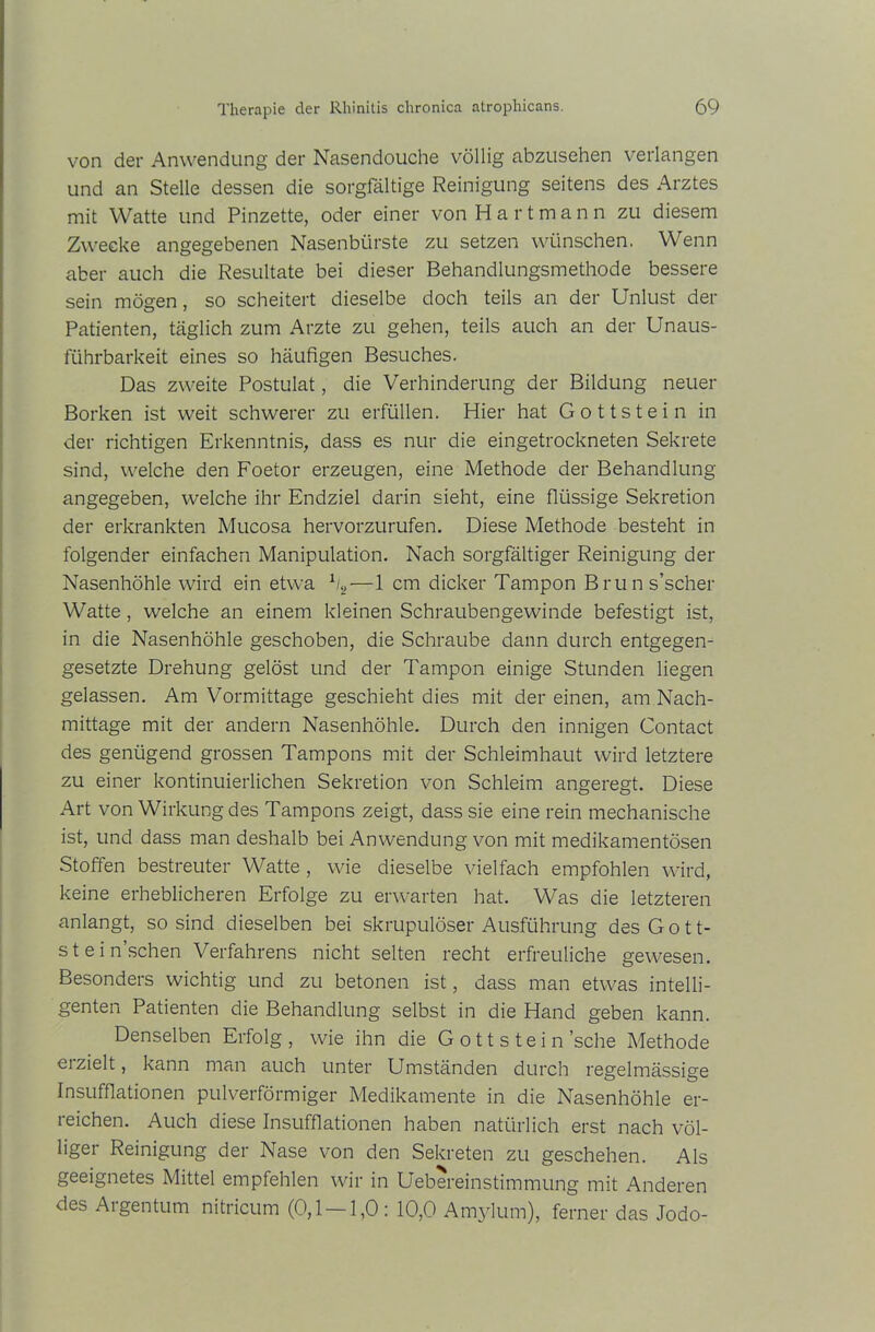 von der Anwendung der Nasendouche völlig abzusehen verlangen und an Stelle dessen die sorgfältige Reinigung seitens des Arztes mit Watte und Pinzette, oder einer von Hartmann zu diesem Zwecke angegebenen Nasenbürste zu setzen wünschen. Wenn aber auch die Resultate bei dieser Behandlungsmethode bessere sein mögen, so scheitert dieselbe doch teils an der Unlust der Patienten, täglich zum Arzte zu gehen, teils auch an der Unaus- führbarkeit eines so häufigen Besuches. Das zweite Postulat, die Verhinderung der Bildung neuer Borken ist weit schwerer zu erfüllen. Hier hat Gottstein in der richtigen Erkenntnis, dass es nur die eingetrockneten Sekrete sind, welche den Foetor erzeugen, eine Methode der Behandlung- angegeben, welche ihr Endziel darin sieht, eine flüssige Sekretion der erkrankten Mucosa hervorzurufen. Diese Methode besteht in folgender einfachen Manipulation. Nach sorgfältiger Reinigung der Nasenhöhle wird ein etwa % — 1 cm dicker Tampon Bruns’scher Watte, welche an einem kleinen Schraubengewinde befestigt ist, in die Nasenhöhle geschoben, die Schraube dann durch entgegen- gesetzte Drehung gelöst und der Tampon einige Stunden liegen gelassen. Am Vormittage geschieht dies mit der einen, am Nach- mittage mit der andern Nasenhöhle. Durch den innigen Contact des genügend grossen Tampons mit der Schleimhaut wird letztere zu einer kontinuierlichen Sekretion von Schleim angeregt. Diese Art von Wirkung des Tampons zeigt, dass sie eine rein mechanische ist, und dass man deshalb bei Anwendung von mit medikamentösen Stoffen bestreuter Watte , wie dieselbe vielfach empfohlen wird, keine erheblicheren Erfolge zu erwarten hat. Was die letzteren anlangt, so sind dieselben bei skrupulöser Ausführung desGott- stein’schen Verfahrens nicht selten recht erfreuliche gewesen. Besonders wichtig und zu betonen ist, dass man etwas intelli- genten Patienten die Behandlung selbst in die Hand geben kann. Denselben Erfolg, wie ihn die Gott stein’sche Methode erzielt, kann man auch unter Umständen durch regelmässige Insufflationen pulverförmiger Medikamente in die Nasenhöhle er- reichen. Auch diese Insufflationen haben natürlich erst nach völ- liger Reinigung der Nase von den Sekreten zu geschehen. Als geeignetes Mittel empfehlen wir in Uebereinstimmung mit Anderen des Argentum nitricum (0,1 —1,0: 10,0 Amylum), ferner das Jodo-