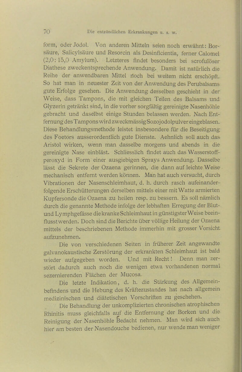form, oder Jodol. Von anderen Mitteln seien noch erwähnt: Bor- säure, Salicylsäure und Resorcin als Desinficientia, ferner Calomel (2,0: 15,0 Amylum). Letzteres findet besonders bei scrofulöser Diathese zweckentsprechende Anwendung. Damit ist natürlich die Reihe der anwendbaren Mittel hoch bei weitem nicht erschöpft. So hat man in neuester Zeit von der Anwendung des Perubalsams gute Erfolge gesehen. Die Anwendung desselben geschieht in der Weise, dass Tampons, die mit gleichen Teilen des Balsams und Glyzerin getränkt sind, in die vorher sorgfältig gereinigte Nasenhöhle gebracht und daselbst einige Stunden belassen werden. Nach Ent- fernung des Tampons wird zweckmässig Sozojodolpulver eingeblasen. Diese Behandlungsmethode leistet insbesondere für die Beseitigung des Foetors ausserordentlich gute Dienste. Aehnlich soll auch das Aristol wirken, wenn man dasselbe morgens und abends in die gereinigte Nase einbläst. Schliesslich findet auch das Wasserstoff- peroxyd in Form einer ausgiebigen Sprays Anwendung. Dasselbe lässt die Sekrete der Ozaena gerinnen, die dann auf leichte Weise mechanisch entfernt werden können. Man hat auch versucht, durch Vibrationen der Nasenschleimhaut, d. h. durch rasch aufeinander- folgende Erschütterungen derselben mittels einer mit Watte armierten Kupfersonde die Ozaena zu heilen resp. zu bessern. Es soll nämlich durch die genannte Methode infolge der lebhaften Erregung der Blut- und Lymphgefässe die kranke Schleimhaut in günstigster Weise beein- flusstwerden. Doch sind die Berichte über völlige Heilung der Ozaena mittels der beschriebenen Methode immerhin mit grosser Vorsicht aufzunehmen. Die von verschiedenen Seiten in früherer Zeit angewandte galvanokaustische Zerstörung der erkrankten Schleimhaut ist bald wieder aufgegeben worden. Und mit Recht! Denn man zer- stört dadurch auch noch die wenigen etwa vorhandenen normal sezernierenden Flächen der Mucosa. Die letzte Indikation, d. h. die Stärkung des Allgemein- befindens und die Hebung des Kräftezustandes hat nach allgemein medizinischen und diätetischen Vorschriften zu geschehen. Die Behandlung der unkomplizierten chronischen atrophischen Rhinitis muss gleichfalls auf die Entfernung der Borken und die Reinigung der Nasenhöhle Bedacht nehmen. Man wird sich auch hier am besten der Nasendouche bedienen, nur wende man wenige: