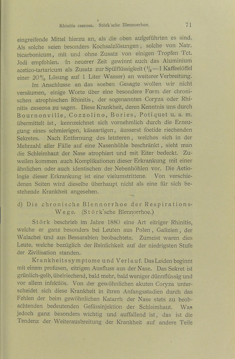 eingreifende Mittel hierzu an, als die oben aufgeführten es sind. Als solche seien besonders Kochsalzlösungen , solche von Natr. bicarbonicum, mit und ohne Zusatz von einigen Tropfen Tct. Jodi empfohlen. In neuerer Zeit gewinnt auch das Aluminium acetico-tartaricum als Zusatz zur Spülflüssigkeit (%—-1 Kaffeelöffel einer 20% Lösung auf 1 Liter Wasser) an weiterer Verbreitung. Im Anschlüsse an das soeben Gesagte wollen wir nicht versäumen, einige Worte über eine besondere Form der chroni- schen atrophischen Rhinitis, der sogenannten Coryza oder Rhi- nitis caseosa zu sagen. Diese Krankheit, deren Kenntnis uns durch Bournonville, Cozzolino, Bo ries, Poti qu et u. a. m. übermittelt ist, kennzeichnet sich vornehmlich durch die Erzeu- gung eines schmierigen, käseartigen, äusserst foetide riechenden Sekretes. Nach Entfernung des letzteren , welches sich in der Mehrzahl aller Fälle auf eine Nasenhöhle beschränkt, sieht man die Schleimhaut der Nase atrophiert und mit Eiter bedeckt. Zu- weilen kommen auch Komplikationen dieser Erkrankung mit einer ähnlichen oder auch identischen der Nebenhöhlen vor. Die Aetio- logie dieser Erkrankung ist eine vielumstrittene. Von verschie- denen Seiten wird dieselbe überhaupt nicht als eine für sich be- stehende Krankheit angesehen. d) Die chronische Blennorrhoe der Respirations- Wege. (Stör k’sche Blennorrhoe.) Stork beschrieb im Jahre 1880 eine Art eitriger Rhinitis, welche er ganz besonders bei Leuten aus Polen , Galizien , der Walachei und aus Bessarabien beobachtete. Zumeist waren dies Leute, welche bezüglich der Reinlichkeit auf der niedrigsten Stufe der Zivilisation standen. Krankheitssymptome und Verlauf. Das Leiden beginnt mit einem profusen, eitrigen Ausfluss aus der Nase. Das Sekret ist grünlich-gelb, übelriechend, bald mehr, bald weniger dünnflüssig und vor allem infektiös. Von der gewöhnlichen akuten Coryza unter- scheidet sich diese Krankheit in ihren Anfangsstadien durch das Fehlen der beim gewöhnlichen Katarrh der Nase stets zu beob- achtenden bedeutenden Gefässinjektion der Schleimhaut. Was jedoch ganz besonders wichtig und auffallend ist, das ist die Tendenz der Weiterausbreitung der Krankheit auf andere Teile