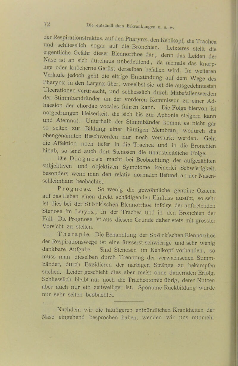 der Respirationstraktes, auf den Pharynx, den Kehlkopf, die Trachea und schliesslich sogar auf die Bronchien. Letzteres stellt die eigentliche Gefahr dieser Blennorrhoe dar, denn das Leiden der Nase ist an sich durchaus unbedeutend , da niemals das knorp- lige oder knöcherne Gerüst derselben befallen wird. Im weiteren Verlaufe jedoch geht die eitrige Entzündung auf dem Wege des Pharynx in den Larynx über, woselbst sie oft die ausgedehntesten Ulcerationen verursacht, und schliesslich durch Mitbefallenwerden dei Stimmbandränder an der vorderen Kommissur zu einer Ad- haesion der chordae vocales führen kann. Die Folge hiervon ist notgedrungen Heiserkeit, die sich bis zur Aphonie steigern kann und Atemnot. Unterhalb der Stimmbänder kommt es nicht gar sso selten zur Bildung einer häutigen Membran, wodurch die obengenannten Beschwerden nur noch verstärkt werden. Geht die Affektion noch tiefer in die Trachea und in die Bronchien hinab, so sind auch dort Stenosen die unausbleibliche Folge. Die Diagnose macht bei Beobachtung der aufgezählten subjektiven und objektiven Symptome keinerlei Schwierigkeit, besonders wenn man den relativ normalen Befund an der Nasen- schleimhaut beobachtet. Prognose. So wenig die gewöhnliche genuine Ozaena auf das Leben einen direkt schädigenden Einfluss ausübt, so sehr ist dies bei der St örk sehen Blennorrhoe infolge der auftretenden Stenose im Larynx, jn der Trachea und in den Bronchien der Fall. Die Prognose ist aus diesem Grunde daher stets mit grösster Vorsicht zu stellen. Therapie. Die Behandlung der Stör k’schen Blennorrhoe der Respirationswege ist eine äusserst schwierige und sehr wenig dankbare Aufgabe. Sind Stenosen im Kehlkopf vorhanden, so muss man dieselben durch Trennung der verwachsenen Stimm- bänder, durch Exzidieren der narbigen Stränge zu bekämpfen suchen. Leider geschieht dies aber meist ohne dauernden Erfolg. Schliesslich bleibt nur noch die Tracheotomie übrig, deren Nutzen aber auch nur ein zeitweiliger ist. Spontane Rückbildung wurde nur sehr selten beobachtet. Nachdem wir die häufigeren entzündlichen Krankheiten der Nase eingehend besprochen haben, wenden wir uns nunmehr