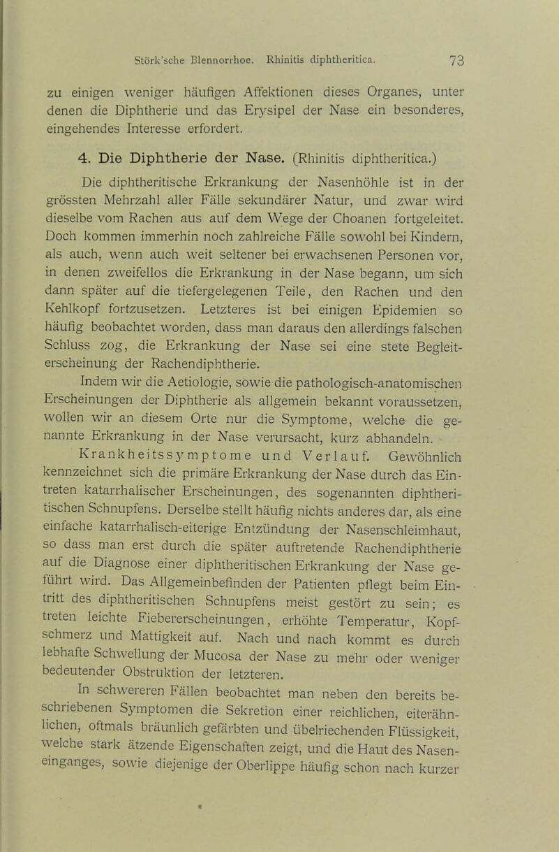 zu einigen weniger häufigen Affektionen dieses Organes, unter denen die Diphtherie und das Erysipel der Nase ein besonderes, eingehendes Interesse erfordert. 4. Die Diphtherie der Nase. (Rhinitis diphtheritica.) Die diphtheritische Erkrankung der Nasenhöhle ist in der grössten Mehrzahl aller Fälle sekundärer Natur, und zwar wird dieselbe vom Rachen aus auf dem Wege der Choanen fortgeleitet. Doch kommen immerhin noch zahlreiche Fälle sowohl bei Kindern, als auch, wenn auch weit seltener bei erwachsenen Personen vor, in denen zweifellos die Erkrankung in der Nase begann, um sich dann später auf die tiefergelegenen Teile, den Rachen und den Kehlkopf fortzusetzen. Letzteres ist bei einigen Epidemien so häufig beobachtet worden, dass man daraus den allerdings falschen Schluss zog, die Erkrankung der Nase sei eine stete Begleit- erscheinung der Rachendiphtherie. Indem wir die Aetiologie, sowie die pathologisch-anatomischen Erscheinungen der Diphtherie als allgemein bekannt voraussetzen, wollen wir an diesem Orte nur die Symptome, welche die ge- nannte Erkrankung in der Nase verursacht, kurz abhandeln. Krankheitssymptome und Verlauf. Gewöhnlich kennzeichnet sich die primäre Erkrankung der Nase durch das Ein- treten katarrhalischer Erscheinungen, des sogenannten diphtheri- tischen Schnupfens. Derselbe stellt häufig nichts anderes dar, als eine einfache katarrhalisch-eiterige Entzündung der Nasenschleimhaut, so dass man erst durch die später auftretende Rachendiphtherie auf die Diagnose einer diphtheritischen Erkrankung der Nase ge- führt wird. Das Allgemeinbefinden der Patienten pflegt beim Ein- tiitt des diphtheritischen Schnupfens meist gestört zu sein; es treten leichte Fiebererscheinungen, erhöhte Temperatur, Kopf- schmerz und Mattigkeit auf. Nach und nach kommt es durch lebhafte Schwellung der Mucosa der Nase zu mehr oder weniger bedeutender Obstruktion der letzteren. In schwereren Fällen beobachtet man neben den bereits be- schiiebenen Symptomen die Sekretion einer reichlichen, eiterähn- lichen, oftmals bräunlich gefärbten und übelriechenden Flüssigkeit, welche stark ätzende Eigenschaften zeigt, und die Haut des Nasen- einganges, sowie diejenige der Oberlippe häufig schon nach kurzer
