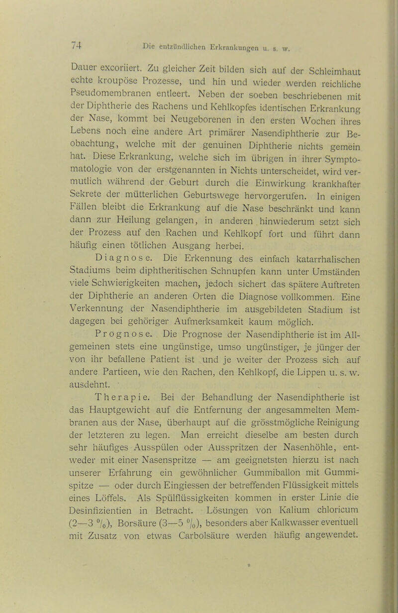 Dauer excoriiert. Zu gleicher Zeit bilden sich auf der Schleimhaut echte kroupöse Prozesse, und hin und wieder werden reichliche Pseudomembranen entleert. Neben der soeben beschriebenen mit der Diphtherie des Rachens und Kehlkopfes identischen Erkrankung der Nase, kommt bei Neugeborenen in den ersten Wochen ihres Lebens noch eine andere Art primärer Nasendiphtherie zur Be- obachtung, welche mit der genuinen Diphtherie nichts gemein hat. Diese Erkrankung, welche sich im übrigen in ihrer Sympto- matologie von der erstgenannten in Nichts unterscheidet, wird ver- mutlich während der Geburt durch die Einwirkung krankhafter Sekrete der mütterlichen Geburtswege hervorgerufen. In einigen Fällen bleibt die Erkrankung auf die Nase beschränkt und kann dann zur Heilung gelangen, in anderen hinwiederum setzt sich der Prozess auf den Rachen und Kehlkopf fort und führt dann häufig einen tötlichen Ausgang herbei. Diagnose. Die Erkennung des einfach katarrhalischen Stadiums beim diphtheritischen Schnupfen kann unter Umständen viele Schwierigkeiten machen, jedoch sichert das spätere Auftreten der Diphtherie an anderen Orten die Diagnose vollkommen. Eine Verkennung der Nasendiphtherie im ausgebildeten Stadium ist dagegen bei gehöriger Aufmerksamkeit kaum möglich. Prognose. Die Prognose der Nasendiphtherie ist im All- gemeinen stets eine ungünstige, umso ungünstiger, je jünger der von ihr befallene Patient ist und je weiter der Prozess sich auf andere Partieen, wie den Rachen, den Kehlkopf, die Lippen u. s. w. ausdehnt. Therapie. Bei der Behandlung der Nasendiphtherie ist das Hauptgewicht auf die Entfernung der angesammelten Mem- branen aus der Nase, überhaupt auf die grösstmögliche Reinigung der letzteren zu legen. Man erreicht dieselbe am besten durch sehr häufiges Aussptilen oder Ausspritzen der Nasenhöhle, ent- weder mit einer Nasenspritze — am geeignetsten hierzu ist nach unserer Erfahrung ein gewöhnlicher Gummiballon mit Gummi- spitze — oder durch Eingiessen der betreffenden Flüssigkeit mittels eines Löffels. Als Spülflüssigkeiten kommen in erster Linie die Desinfizientien in Betracht. Lösungen von Kalium chloricum (2—3 °/0), Borsäure (3—5 °/0), besonders aber Kalkwasser eventuell mit Zusatz von etwas Carbolsäure werden häufig angewendet.