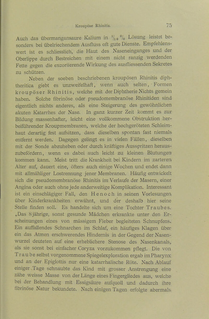 Auch das übermangansaure Kalium in Vio°/o Lösung leistet be- sonders bei übelriechendem Ausfluss oft gute Dienste. Empfehlens- wert ist es schliesslich, die Haut des Naseneinganges und der Oberlippe durch Bestreichen mit einem nicht ranzig werdenden Fette gegen die excoriierende Wirkung des ausfliessenden Sekretes zu schützen. Neben der soeben beschriebenen kroupösen Rhinitis diph- theritica giebt es unzweifelhaft, wenn auch selten, Formen kroupöser Rhinitis, welche mit der Diphtherie Nichts gemein haben. Solche fibrinöse oder pseudomembranöse Rhinitiden sind eigentlich nichts anderes, als eine Steigerung des gewöhnlichen akuten Katarrhes der Nase. In ganz kurzer Zeit kommt es zur Bildung massenhafter, leicht eine vollkommene Obstruktion her- beiführender Kroupmembranen, welche der hochgeröteten Schleim- haut derartig fest aufsitzen, dass dieselben spontan fast niemals entfernt werden. Dagegen gelingt es in vielen Fällen, dieselben mit der Sonde abzuheben oder durch kräftiges Ausspritzen heraus- zubefördern, wenn es dabei auch leicht zu kleinen Blutungen kommen kann. Meist tritt die Krankheit bei Kindern im zarteren Alter auf, dauert eine, öfters auch einige Wochen und endet dann mit allmähliger Lostrennung jener Membranen. Häufig entwickelt sich die pseudomembranöse Rhinitis im Verlaufe der Masern, einer Angina oder auch ohne jede anderweitige Komplikation. Interessant ist ein einschlägiger Fall, den Henoch in seinen Vorlesungen über Kinderkrankheiten erwähnt, und der deshalb hier seine Stelle finden soll. Es handelte sich um eine Tochter Traubes. „Das 8jährige, sonst gesunde Mädchen erkrankte unter den Er- scheinungen eines von mässigem Fieber begleiteten Schnupfens» Ein auffallendes Schnarchen im Schlaf, ein häufiges Klagen über ein das Atmen erschwerendes Hindernis in der Gegend der Nasen- wurzel deuteten auf eine erheblichere Stenose des Nasenkanals, als sie sonst bei einfacher Coryza vorzukommen pflegt. Die von Traube selbst vorgenommene Spiegelexploration ergab im Pharynx und an der Epiglottis nur eine katarrhalische Röte. Nach Ablauf einiger Tage schnaubte das Kind mit grosser Anstrengung eine zähe weisse Masse von der Länge eines Fingergliedes aus, welche- bei der Behandlung mit Essigsäure aufquoll und dadurch ihre fibrinöse Natur bekundete. Nach einigen Tagen erfolgte abermals-