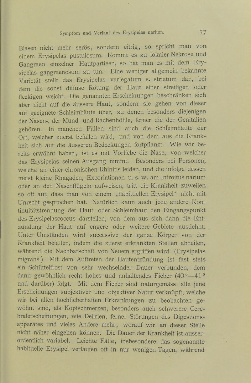 Blasen nicht mehr serös, sondern eitrig, so spricht man von einem Erysipelas pustulosum. Kommt es zu lokaler Nekrose und Gangraen einzelner Hautpartieen, so hat man es mit dem Ery- sipelas gangraenosum zu tun. Eine weniger allgemein bekannte Varietät stellt das Erysipelas variegatum s. Striatum dar, bei dem die sonst diffuse Rötung der Haut einer streifigen oder fleckigen weicht. Die genannten Erscheinungen beschränken sich aber nicht auf die äussere Haut, sondern sie gehen von dieser auf geeignete Schleimhäute über, zu denen besonders diejenigen der Nasen-, der Mund- und Rachenhöhle, ferner die der Genitalien gehören. In manchen Fällen sind auch die Schleimhäute der Ort, welcher zuerst befallen wird, und von dem aus die Krank- heit sich auf die äusseren Bedeckungen fortpflanzt. Wie wir be- reits erwähnt haben, ist es mit Vorliebe die Nase, von welcher das Eiysipelas seinen Ausgang nimmt. Besonders bei Personen,, welche an einer chronischen Rhinitis leiden, und die infolge dessen meist kleine Rhagaden, Excoriationen u. s. w. am Introitus narium oder an den Nasenflügeln aufweisen, tritt die Krankheit zuweilen so oft auf, dass man von einem „habituellen Erysipel“ nicht mit Unrecht gesprochen hat. Natürlich kann auch jede andere Kon- tinuitätstrennung der Haut oder Schleimhaut den Eingangspunkt des Erysipelascoccus darstellen, von dem aus sich dann die Ent- zündung der Haut auf engere oder weitere Gebiete ausdehnt. Unter Umständen wird successive der ganze Körper von der Krankheit befallen, indem die zuerst erkrankten Stellen abheilen, während die Nachbarschaft von Neuem ergriffen wird. (Erysipelas migrans.) Mit dem Auftreten der Hautentzündung ist fast stets ein Schüttelfrost von sehr wechselnder Dauer verbunden, dem dann gewöhnlich recht hohes und anhaltendes Fieber (40°—41 & und darüber) folgt. Mit dem Fieber sind naturgemäss alle jene Erscheinungen subjektiver und objektiver Natur verknüpft, welche wir bei allen hochfieberhaften Erkrankungen zu beobachten ge- wöhnt sind, als Kopfschmerzen, besonders auch schwerere Cere- bralerscheinungen, wie Delirien, ferner Störungen des Digestions- apparates und vieles Andere mehr, worauf wir an dieser Stelle nicht näher eingehen können. Die Dauer der Krankheit ist ausser- ordentlich variabel. Leichte Fälle, insbesondere das sogenannte habituelle Erysipel verlaufen oft in nur wenigen Tagen, während