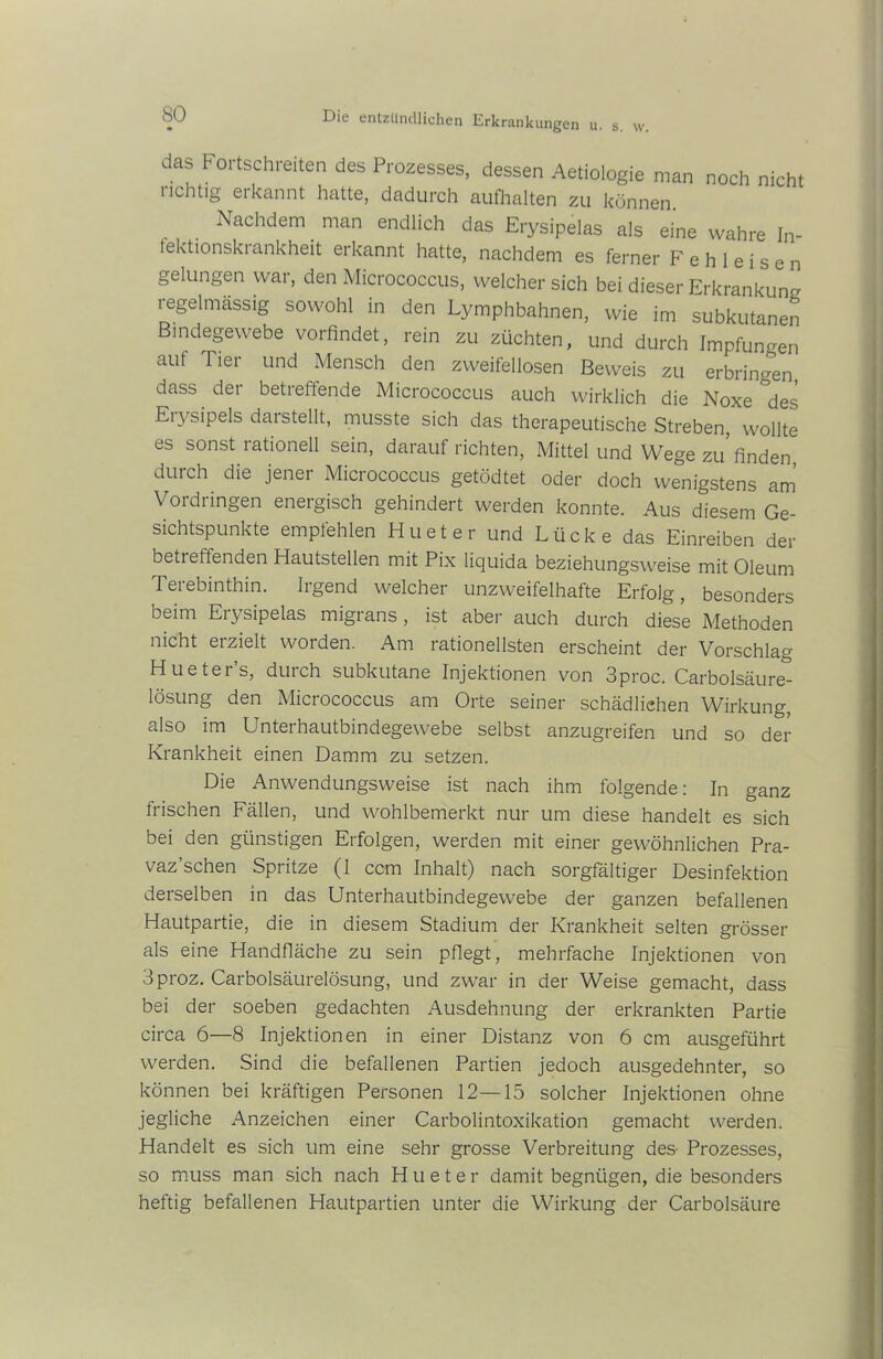 das Fortschreiten des Prozesses, dessen Aetiologie man noch nicht richtig erkannt hatte, dadurch aufhalten zu können Nachdem man endlich das Erysipelas als eine wahre In- fektionskrankheit erkannt hatte, nachdem es ferner F e h 1 e i s e n gelungen war, den Micrococcus, welcher sich bei dieser Erkrankung regelmässig sowohl in den Lymphbahnen, wie im subkutanen Bindegewebe vorfindet, rein zu züchten, und durch Impfungen auf Tier und Mensch den zweifellosen Beweis zu erbringen, dass der betreffende Micrococcus auch wirklich die Noxe des Erysipels darstellt, musste sich das therapeutische Streben, wollte es sonst rationell sein, darauf richten, Mittel und Wege zu finden durch die jener Micrococcus getödtet oder doch wenigstens am Vordringen energisch gehindert werden konnte. Aus diesem Ge- sichtspunkte empfehlen Hueter und Lücke das Einreiben der betr eftenden Hautstellen mit Pix liquida beziehungsweise mit Oleum Terebinthin. Irgend welcher unzweifelhafte Erfolg, besonders beim Erysipelas migrans, ist aber auch durch diese Methoden nicht erzielt worden. Am rationellsten erscheint der Vorschlag Huetei s, duich subkutane Injektionen von 3proc. Carbolsäure- lösung den Micrococcus am Orte seiner schädlichen Wirkung, also im Unterhautbindegewebe selbst anzugreifen und so der Krankheit einen Damm zu setzen. Die Anwendungsweise ist nach ihm folgende: In ganz frischen Fällen, und wohlbemerkt nur um diese handelt es sich bei den günstigen Erfolgen, werden mit einer gewöhnlichen Pra- vaz’schen Spritze (1 ccm Inhalt) nach sorgfältiger Desinfektion derselben in das Unterhautbindegewebe der ganzen befallenen Hautpartie, die in diesem Stadium der Krankheit selten grösser als eine Handfläche zu sein pflegt, mehrfache Injektionen von 3proz. Carboisäurelösung, und zwar in der Weise gemacht, dass bei der soeben gedachten Ausdehnung der erkrankten Partie circa 6—8 Injektionen in einer Distanz von 6 cm ausgeführt werden. Sind die befallenen Partien jedoch ausgedehnter, so können bei kräftigen Personen 12—15 solcher Injektionen ohne jegliche Anzeichen einer Carboiintoxikation gemacht werden. Handelt es sich um eine sehr grosse Verbreitung des- Prozesses, so muss man sich nach Hueter damit begnügen, die besonders heftig befallenen Hautpartien unter die Wirkung der Carbolsäure