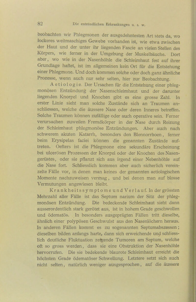 beobachten wir Phlegmonen der ausgedehntesten Art stets da, wo lockeres weitmaschiges Gewebe vorhanden ist, wie etwa zwischen der Haut und der unter ihr liegenden Fascie an vielen Stellen des Körpers, wie ferner in der Umgebung der Muskelbäuche. Dort aber, wo wie in der Nasenhöhle die Schleimhaut fest auf ihrer Grundlage haftet, ist im allgemeinen kein Ort für die Entstehung einer Phlegmone. Und doch kommen solche oder doch ganz ähnliche Prozesse, wenn auch nur sehr selten, hier zur Beobachtung. A e t i o 1 o g i e. Der Ursachen für die Entstehung einer phleg- monösen Entzündung der Nasenschleimhaut und der darunter liegenden Knorpel und Knochen gibt es eine grosse Zahl. In erster Linie sieht man solche Zustände sich an Traumen an- schliessen, welche die äussere Nase oder deren Inneres betreffen. Solche Traumen können zufällige oder auch operative sein. Ferner verursachen zuweilen Fremdkörper in der Nase durch Reizung der Schleimhaut phlegmonöse Entzündungen. Aber auch nach schwerem akuten Katarrh, besonders den Blennorrhoen, ferner beim Erysipelas faciei können die genannten Zustände auf- treten. Oefters ist die Phlegmone eine sekundäre Erscheinung bei ulcerösen Prozessen der Knorpel oder der Knochen des Nasen- gerüstes, oder sie pflanzt sich aus irgend einer Nebenhöhle auf die Nase fort. Schliesslich kommen aber auch sicherlich verein- zelte Fälle vor, in denen man keines der genannten aetiologischen Momente nachzuweisen vermag , und bei denen man auf blosse Vermutungen angewiesen bleibt. Krankheitssymptome und Verlauf. In der grössten Mehrzahl aller Fälle ist das Septum narium der Sitz der phleg- monösen Entzündung. Die bedeckende Schleimhaut sieht dann ausserordentlich stark gerötet aus, ist in hohem Grade geschwollen und ödematös. In besonders ausgeprägten Fällen tritt dieselbe, ähnlich einer polypösen Geschwulst aus den Nasenlöchern heraus. In anderen Fällen kommt es zu sogenannten Septumabszessen ; dieselben bilden anfangs harte, dann sich erweichende und schliess- lich deutliche Fluktuation zeigende Tumoren am Septum, welche oft so gross werden, dass sie eine Obstruktion der Nasenhöhle hervorrufen. Die sie bedekende blaurote Schleimhaut erreicht die höchsten Grade ödematöser Schwellung. Letztere setzt sich auch nicht selten, natürlich weniger ausgesprochen, auf die äussere