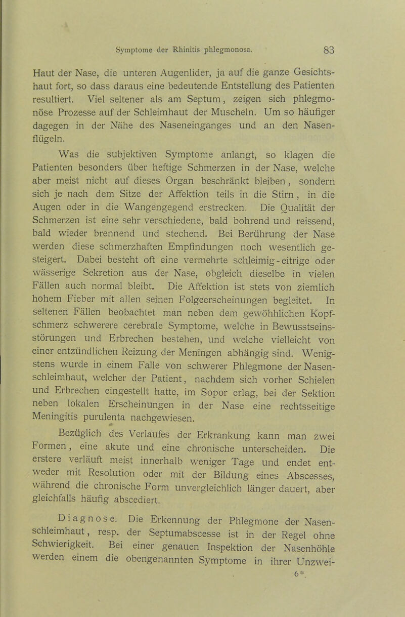 Haut der Nase, die unteren Augenlider, ja auf die ganze Gesichts- haut fort, so dass daraus eine bedeutende Entstellung des Patienten resultiert. Viel seltener als am Septum, zeigen sich phlegmo- nöse Prozesse auf der Schleimhaut der Muscheln. Um so häufiger dagegen in der Nähe des Naseneinganges und an den Nasen- flügeln. Was die subjektiven Symptome anlangt, so klagen die Patienten besonders über heftige Schmerzen in der Nase, welche aber meist nicht auf dieses Organ beschränkt bleiben , sondern sich je nach dem Sitze der Affektion teils in die Stirn , in die Augen oder in die Wangengegend erstrecken. Die Qualität der Schmerzen ist eine sehr verschiedene, bald bohrend und reissend, bald wieder brennend und stechend. Bei Berührung der Nase werden diese schmerzhaften Empfindungen noch wesentlich ge- steigert. Dabei besteht oft eine vermehrte schleimig-eitrige oder wässerige Sekretion aus der Nase, obgleich dieselbe in vielen Fällen auch normal bleibt. Die Affektion ist stets von ziemlich hohem Fieber mit allen seinen Folgeerscheinungen begleitet. In seltenen Fällen beobachtet man neben dem gewöhhlichen Kopf- schmerz schwerere cerebrale Symptome, welche in Bewusstseins- störungen und Erbrechen bestehen, und welche vielleicht von einer entzündlichen Reizung der Meningen abhängig sind. Wenig- stens wurde in einem Falle von schwerer Phlegmone der Nasen- schleimhaut, welcher der Patient, nachdem sich vorher Schielen und Erbrechen eingestellt hatte, im Sopor erlag, bei der Sektion neben lokalen Erscheinungen in der Nase eine rechtsseitige Meningitis purulenta nachgewiesen. Bezüglich des Verlaufes der Erkrankung kann man zwei Formen, eine akute und eine chronische unterscheiden. Die eisteie verläuft meist innerhalb weniger Tage und endet ent- weder mit Resolution oder mit der Bildung eines Abscesses, wählend die chronische Form unvergleichlich länger dauert, aber gleichfalls häufig abscediert. Diagnose. Die Erkennung der Phlegmone der Nasen- schleimhaut , resp. der Septumabscesse ist in der Regel ohne Schwierigkeit. Bei einer genauen Inspektion der Nasenhöhle werden einem die obengenannten Symptome in ihrer Unzwei- o •.