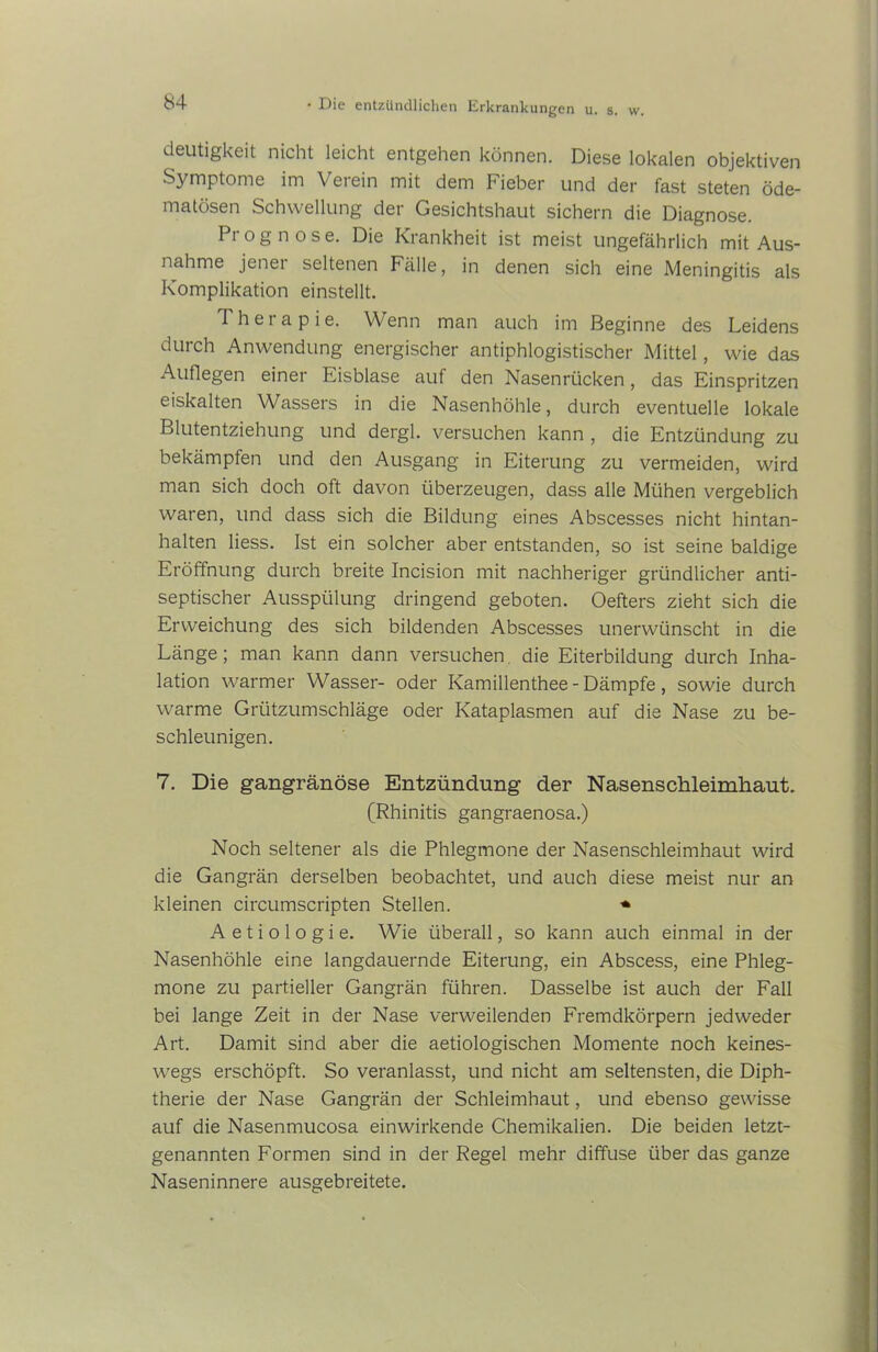 deutigkeit nicht leicht entgehen können. Diese lokalen objektiven Symptome im Verein mit dem Fieber und der fast steten öde- matösen Schwellung der Gesichtshaut sichern die Diagnose. Prognose. Die Krankheit ist meist ungefährlich mit Aus- nahme jener seltenen Fälle, in denen sich eine Meningitis als Komplikation einstellt. Therapie. Wenn man auch im Beginne des Leidens durch Anwendung energischer antiphlogistischer Mittel, wie das Auflegen einer Eisblase auf den Nasenrücken, das Einspritzen eiskalten Wassers in die Nasenhöhle, durch eventuelle lokale Blutentziehung und dergl. versuchen kann , die Entzündung zu bekämpfen und den Ausgang in Eiterung zu vermeiden, wird man sich doch oft davon überzeugen, dass alle Mühen vergeblich waren, und dass sich die Bildung eines Abscesses nicht hintan- halten liess. Ist ein solcher aber entstanden, so ist seine baldige Eröffnung durch breite Incision mit nachheriger gründlicher anti- septischer Ausspülung dringend geboten. Oefters zieht sich die Erweichung des sich bildenden Abscesses unerwünscht in die Länge; man kann dann versuchen die Eiterbildung durch Inha- lation warmer Wasser- oder Kamillenthee - Dämpfe, sowie durch warme Grützumschläge oder Kataplasmen auf die Nase zu be- schleunigen. 7. Die gangränöse Entzündung der Nasenschleimhaut. (Rhinitis gangraenosa.) Noch seltener als die Phlegmone der Nasenschleimhaut wird die Gangrän derselben beobachtet, und auch diese meist nur an kleinen circumscripten Stellen. * A e t i o 1 o g i e. Wie überall, so kann auch einmal in der Nasenhöhle eine langdauernde Eiterung, ein Abscess, eine Phleg- mone zu partieller Gangrän führen. Dasselbe ist auch der Fall bei lange Zeit in der Nase verweilenden Fremdkörpern jedweder Art. Damit sind aber die aetiologischen Momente noch keines- wegs erschöpft. So veranlasst, und nicht am seltensten, die Diph- therie der Nase Gangrän der Schleimhaut, und ebenso gewisse auf die Nasenmucosa einwirkende Chemikalien. Die beiden letzt- genannten Formen sind in der Regel mehr diffuse über das ganze Naseninnere ausgebreitete.