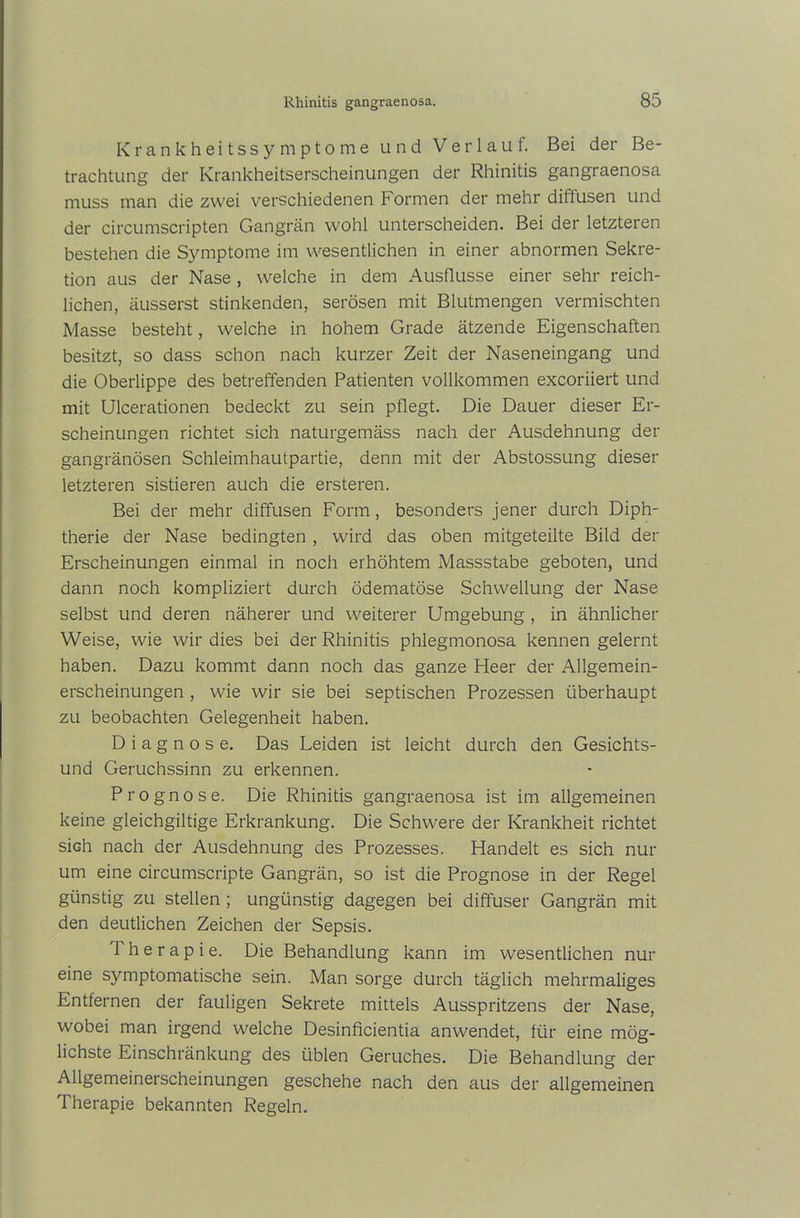 Krankheitssymptome und Verlauf. Bei der Be- trachtung der Krankheitserscheinungen der Rhinitis gangraenosa muss man die zwei verschiedenen Formen der mehr diffusen und der circumscripten Gangrän wohl unterscheiden. Bei der letzteren bestehen die Symptome im wesentlichen in einer abnormen Sekre- tion aus der Nase, welche in dem Ausflusse einer sehr reich- lichen, äusserst stinkenden, serösen mit Blutmengen vermischten Masse besteht, welche in hohem Grade ätzende Eigenschaften besitzt, so dass schon nach kurzer Zeit der Naseneingang und die Oberlippe des betreffenden Patienten vollkommen excoriiert und mit Ulcerationen bedeckt zu sein pflegt. Die Dauer dieser Er- scheinungen richtet sich naturgemäss nach der Ausdehnung der gangränösen Schleimhautpartie, denn mit der Abstossung dieser letzteren sistieren auch die ersteren. Bei der mehr diffusen Form, besonders jener durch Diph- therie der Nase bedingten , wird das oben mitgeteilte Bild der Erscheinungen einmal in noch erhöhtem Massstabe geboten, und dann noch kompliziert durch ödematöse Schwellung der Nase selbst und deren näherer und weiterer Umgebung , in ähnlicher Weise, wie wir dies bei der Rhinitis phlegmonosa kennen gelernt haben. Dazu kommt dann noch das ganze Fleer der Allgemein- erscheinungen , wie wir sie bei septischen Prozessen überhaupt zu beobachten Gelegenheit haben. Diagnose. Das Leiden ist leicht durch den Gesichts- und Geruchssinn zu erkennen. Prognose. Die Rhinitis gangraenosa ist im allgemeinen keine gleichgiltige Erkrankung. Die Schwere der Krankheit richtet sich nach der Ausdehnung des Prozesses. Handelt es sich nur um eine circumscripte Gangrän, so ist die Prognose in der Regel günstig zu stellen ; ungünstig dagegen bei diffuser Gangrän mit den deutlichen Zeichen der Sepsis. Therapie. Die Behandlung kann im wesentlichen nur eine sjmiptomatische sein. Man sorge durch täglich mehrmaliges Entfernen der fauligen Sekrete mittels Ausspritzens der Nase, wobei man irgend welche Desinficientia anwendet, für eine mög- lichste Einschränkung des üblen Geruches. Die Behandlung der Allgemeinerscheinungen geschehe nach den aus der allgemeinen Therapie bekannten Regeln.