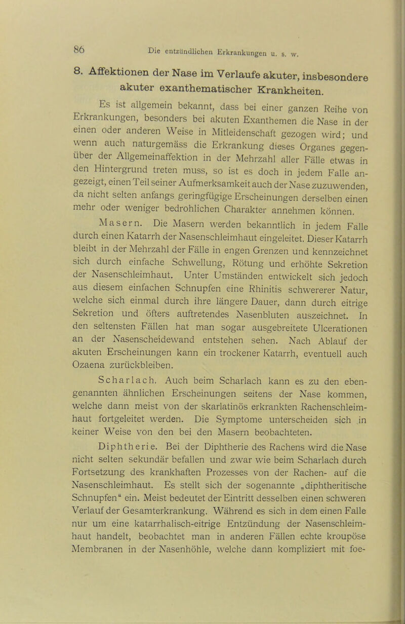 8. ASektionen der Nase im Verlaufe akuter, insbesondere akuter exanthematischer Krankheiten. Es ist allgemein bekannt, dass bei einer ganzen Reihe von Ei ki anklingen, besonders bei akuten Exanthemen die Nase in der einen oder anderen Weise in Mitleidenschaft gezogen wird; und wenn auch naturgemäss die Erkrankung dieses Organes gegen- über der Allgemeinaffektion in der Mehrzahl aller Fälle etwas in den Hintergrund treten muss, so ist es doch in jedem Falle an- gezeigt, einen Teil seiner Aufmerksamkeit auch der Nase zuzuwenden, da nicht selten anfangs geringfügige Erscheinungen derselben einen mehi odei weniger bedrohlichen Charakter annehmen können. Masern. Die Masern werden bekanntlich in jedem Falle durch einen Katarrh der Nasenschleimhaut eingeleitet. Dieser Katarrh bleibt in dei Mehrzahl der Fälle in engen Grenzen und kennzeichnet sich duich einfache Schwellung, Rötung und erhöhte Sekretion der Nasenschleimhaut. Unter Umständen entwickelt sich jedoch aus diesem einfachen Schnupfen eine Rhinitis schwererer Natur, welche sich einmal durch ihre längere Dauer, dann durch eitrige Sekretion und öfters auftretendes Nasenbluten auszeichnet. In den seltensten Fällen hat man sogar ausgebreitete Ulcerationen an der Nasenscheidewand entstehen sehen. Nach Ablauf der akuten Erscheinungen kann ein trockener Katarrh, eventuell auch Ozaena Zurückbleiben. Scharlach. Auch beim Scharlach kann es zu den eben- genannten ähnlichen Erscheinungen seitens der Nase kommen, welche dann meist von der skarlatinös erkrankten Rachenschleim- haut fortgeleitet werden. Die Symptome unterscheiden sich in keiner Weise von den bei den Masern beobachteten. Diphtherie. Bei der Diphtherie des Rachens wird die Nase nicht selten sekundär befallen und zwar wie beim Scharlach durch Fortsetzung des krankhaften Prozesses von der Rachen- auf die Nasenschleimhaut. Es stellt sich der sogenannte „diphtheritische Schnupfen“ ein. Meist bedeutet der Eintritt desselben einen schweren Verlauf der Gesamterkrankung. Während es sich in dem einen Falle nur um eine katarrhalisch-eitrige Entzündung der Nasenschleim- haut handelt, beobachtet man in anderen Fällen echte kroupöse Membranen in der Nasenhöhle, welche dann kompliziert mit foe-