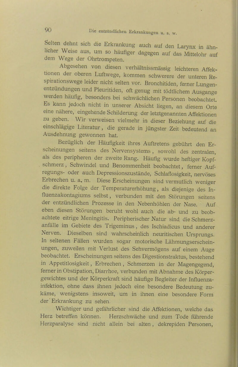 Selten dehnt sich die Erkrankung auch auf den Larynx in ähn- licher Weise aus, um so häufiger dagegen auf das Mittelohr auf dem Wege der Ohrtrompeten. Abgesehen von diesen verhältnissmässig leichteren Affek- tionen dei oberen Luftwege, kommen schwerere der unteren Re- spirationswege leider nicht selten vor. Bronchitiden, ferner Lungen- entzündungen und Pleuritiden, oft genug mit tödtlichem Ausgange werden häufig, besonders bei schwächlichen Personen beobachtet. Es kann jedoch nicht in unserer Absicht liegen, an diesem Orte eine nähere, eingehende Schilderung der letztgenannten Affektionen zu geben. Wir verweisen vielmehr in dieser Beziehung auf die einschlägige Literatur, die gerade in jüngster Zeit bedeutend an Ausdehnung gewonnen hat. Bezüglich der Häufigkeit ihres Auftretens gebührt den Er- scheinungen seitens des Nervensystems , sowohl des zentralen, als des peripheren der zweite Rang. Häufig wurde heftiger Kopf- schmerz , Schwindel und Benommenheit beobachtet, ferner Auf- legungs- oder auch Depressionszustände, Schlaflosigkeit, nervöses Erbrechen u. a. m. Diese Erscheinungen sind vermutlich weniger die direkte Folge der Temperaturerhöhung, als diejenige des In- fluenzakontagiums selbst, verbunden mit den Störungen seitens der entzündlichen Prozesse in den Nebenhöhlen der Nase. Auf eben diesen Störungen beruht wohl auch die ab- und zu beob- achtete eitrige Meningitis. Peripherischer Natur sind die Schmerz- anfälle im Gebiete des Trigeminus, des Ischiadicus und anderer Nerven. Dieselben sind wahrscheinlich neuritischen Ursprungs. In seltenen Fällen wurden sogar motorische Lähmungserschein- ungen, zuweilen mit Verlust des Sehvermögens auf einem Auge beobachtet. Erscheinungen seitens des Digestionstraktus, bestehend in Appetitlosigkeit, Erbrechen , Schmerzen in der Magengegend, ferner in Obstipation, Diarrhoe, verbunden mit Abnahme des Körper- gewichtes und der Körperkraft sind häufige Begleiter der Influenza- infektion, ohne dass ihnen jedoch eine besondere Bedeutung zu- käme, wenigstens insoweit, um in ihnen eine besondere Form der Erkrankung zu sehen. Wichtiger und gefährlicher sind die Affektionen, welche das Herz betreffen können. Herzschwäche und zum Tode führende Herzparalyse sind nicht allein bei alten , dekrepiden Personen,
