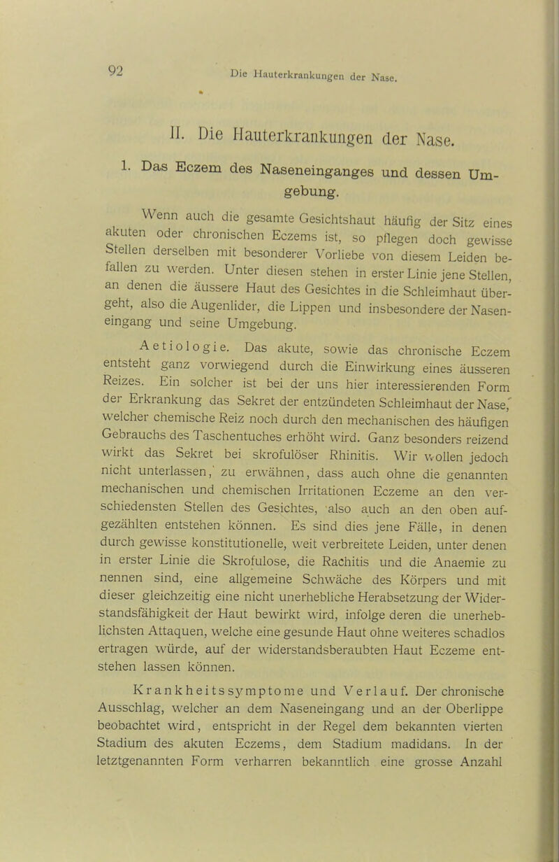 W. Die Hauterkrankungen der Nase. 1. Das Eczem des Naseneinganges und dessen Um- gebung. Wenn auch die gesamte Gesichtshaut häufig der Sitz eines akuten oder chronischen Eczems ist, so pflegen doch gewisse Stellen derselben mit besonderer Vorliebe von diesem Leiden be- tallen zu werden. Unter diesen stehen in erster Linie jene Stellen, an denen die äussere Haut des Gesichtes in die Schleimhaut über- geht, also die Augenlider, die Lippen und insbesondere der Nasen- eingang und seine Umgebung. A e t i o 1 o g i e. Das akute, sowie das chronische Eczem entsteht ganz vorwiegend durch die Einwirkung eines äusseren Reizes. Ein solcher ist bei der uns hier interessierenden Form der Erkrankung das Sekret der entzündeten Schleimhaut der Nase,” weichet chemische Reiz noch durch den mechanischen des häufigen Gebrauchs des Taschentuches erhöht wird. Ganz besonders reizend wirkt das Sekret bei skrofulöser Rhinitis. Wir wollen jedoch nicht unterlassen, zu erwähnen, dass auch ohne die genannten mechanischen und chemischen Irritationen Eczeme an den ver- schiedensten Stellen des Gesichtes, also auch an den oben auf- gezählten entstehen können. Es sind dies jene Fälle, in denen durch gewisse konstitutionelle, w;eit verbreitete Leiden, unter denen in erster Linie die Skrofulöse, die Rachitis und die Anaemie zu nennen sind, eine allgemeine Schwäche des Körpers und mit dieser gleichzeitig eine nicht unerhebliche Herabsetzung der Wider- standsfähigkeit der Haut bewirkt wird, infolge deren die unerheb- lichsten Attaquen, welche eine gesunde Haut ohne weiteres schadlos ertragen würde, auf der widerstandsberaubten Haut Eczeme ent- stehen lassen können. Krankheitssymptome und Verlauf. Der chronische Ausschlag, welcher an dem Naseneingang und an der Oberlippe beobachtet wird, entspricht in der Regel dem bekannten vierten Stadium des akuten Eczems, dem Stadium madidans. In der letztgenannten Form verharren bekanntlich eine grosse Anzahl