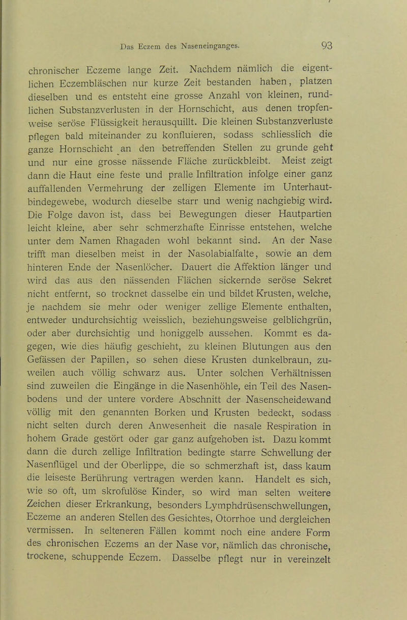 chronischer Eczeme lange Zeit. Nachdem nämlich die eigent- lichen Eczembläschen nur kurze Zeit bestanden haben, platzen dieselben und es entsteht eine grosse Anzahl von kleinen, rund- lichen Substanzverlusten in der Hornschicht, aus denen tropfen- weise seröse Flüssigkeit herausquillt. Die kleinen Substanzverluste pflegen bald miteinander zu konfluieren, sodass schliesslich die ganze Hornschicht an den betreffenden Stellen zu gründe geht und nur eine grosse nässende Fläche zurückbleibt. Meist zeigt dann die Haut eine feste und pralle Infiltration infolge einer ganz auffallenden Vermehrung der zeitigen Elemente im Unterhaut- bindegewebe, wodurch dieselbe starr und wenig nachgiebig wird. Die Folge davon ist, dass bei Bewegungen dieser Hautpartien leicht kleine, aber sehr schmerzhafte Einrisse entstehen, welche unter dem Namen Rhagaden wohl bekannt sind. An der Nase trifft man dieselben meist in der Nasolabialfalte, sowie an dem hinteren Ende der Nasenlöcher. Dauert die Affektion länger und wird das aus den nässenden Flächen sickernde seröse Sekret nicht entfernt, so trocknet dasselbe ein und bildet Krusten, welche, je nachdem sie mehr oder weniger zellige Elemente enthalten, entweder undurchsichtig weisslich, beziehungsweise gelblichgrün, oder aber durchsichtig und honiggelb aussehen. Kommt es da- gegen, wie dies häufig geschieht, zu kleinen Blutungen aus den Gefässen der Papillen, so sehen diese Krusten dunkelbraun, zu- weilen auch völlig schwarz aus. Unter solchen Verhältnissen sind zuweilen die Eingänge in die Nasenhöhle, ein Teil des Nasen- bodens und der untere vordere Abschnitt der Nasenscheidewand völlig mit den genannten Borken und Krusten bedeckt, sodass nicht selten durch deren Anwesenheit die nasale Respiration in hohem Grade gestört oder gar ganz aufgehoben ist. Dazu kommt dann die durch zellige Infiltration bedingte starre Schwellung der Nasenflügel und der Oberlippe, die so schmerzhaft ist, dass kaum die leiseste Berührung vertragen werden kann. Handelt es sich, wie so oft, um skrofulöse Kinder, so wird man selten weitere Zeichen dieser Erkrankung, besonders Lymphdrüsenschwellungen, Eczeme an anderen Stellen des Gesichtes, Otorrhoe und dergleichen vermissen. In selteneren Fällen kommt noch eine andere Form des chronischen Eczems an der Nase vor, nämlich das chronische, trockene, schuppende Eczem. Dasselbe pflegt nur in vereinzelt