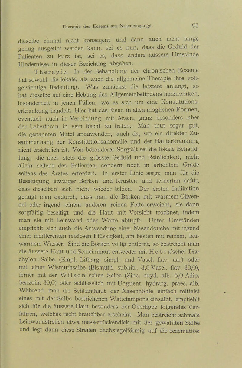 dieselbe einmal nicht konseqent und dann auch nicht lange genug ausgeübt werden kann, sei es nun, dass die Geduld dei Patienten zu kurz ist, sei es, dass andere äussere Umstände Hindernisse in dieser Beziehung abgeben. Therapie. In der Behandlung der chronischen Eczetne hat sowohl die lokale, als auch die allgemeine Therapie ihre voll- gewichtige Bedeutung. Was zunächst die letztere anlangt, so hat dieselbe auf eine Hebung des Allgemeinbefindens hinzuwirken, insonderheit in jenen Fällen, wo es sich um eine Konstitutions- erkrankung handelt. Hier hat das Eisen in allen möglichen Formen, eventuell auch in Verbindung mit Arsen, ganz besonders aber der Leberthran in sein Recht zu treten. Man thut sogar gut, die genannten Mittel anzuwenden, auch da, wo ein direkter Zu- sammenhang der Konstitutionsanomalie und der Hauterkrankung nicht ersichtlich ist. Von besonderer Sorgfalt sei die lokale Behand- lung, die aber stets die grösste Geduld und Reinlichkeit, nicht allein seitens des Patienten, sondern noch in erhöhtem Grade seitens des Arztes erfordert. In erster Linie sorge man für die Beseitigung etwaiger Borken und Krusten und fernerhin dafür, dass dieselben sich nicht wieder bilden. Der ersten Indikation genügt man dadurch, dass man die Borken mit warmem Oliven- oel oder irgend einem anderen reinen Fette erweicht, sie dann sorgfältig beseitigt und die Haut mit Vorsicht trocknet, indem man sie mit Leinwand oder Watte abtupft. LTnter Umständen empfiehlt sich auch die Anwendung einer Nasendouche mit irgend einer indifferenten reizlosen Flüssigkeit, am besten mit reinem, lau- warmem Wasser. Sind die Borken völlig entfernt, so bestreicht man die äussere Haut und Schleimhaut entweder mit Hebra’scher Dia- chylon-Salbe (Empl. Litharg. simpl. und Vasel. flav. aa.) oder mit einer Wismuthsalbe (Bismuth. subnitr. 3,0 Vasel. flav. 30,0), ferner mit der Wilson'sehen Salbe (Zinc. oxyd. alb. 6,0 Adip. benzoin. 30,0) oder schliesslich mit Unguent. hydrarg. praec. alb. Während man die Schleimhaut der Nasenhöhle einfach mittelst eines mit der Salbe bestrichenen Wattetampons einsalbt, empfiehlt sich für die äussere Haut besonders der Oberlippe folgendes Ver- fahren, welches recht brauchbar erscheint. Man bestreicht schmale Leinwandstreifen etwa messerrückendick mit der gewählten Salbe und legt dann diese Streifen dachziegelförmig auf die eczematöse