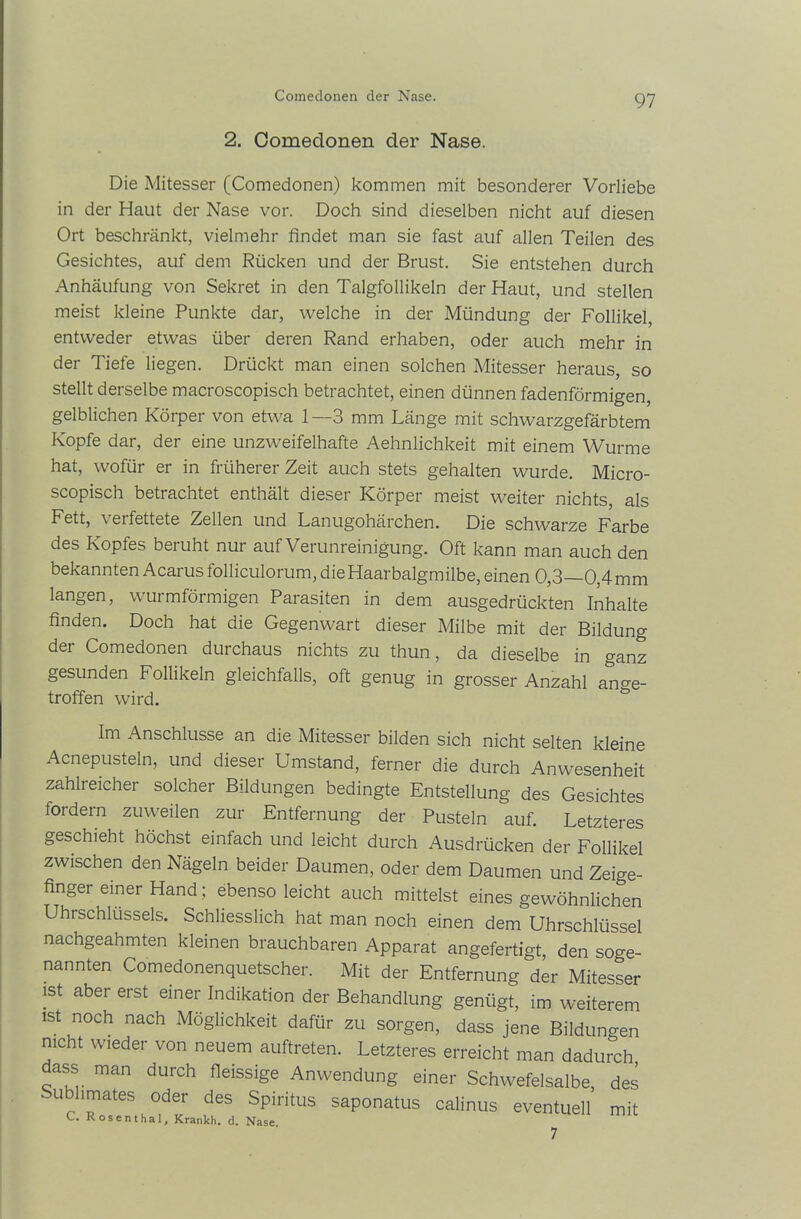 Comedonen der Nase. 2. Comedonen der Nase. Die Mitesser (Comedonen) kommen mit besonderer Vorliebe in der Haut der Nase vor. Doch sind dieselben nicht auf diesen Ort beschränkt, vielmehr findet man sie fast auf allen Teilen des Gesichtes, auf dem Rücken und der Brust. Sie entstehen durch Anhäufung von Sekret in den Talgfollikeln der Haut, und stellen meist kleine Punkte dar, welche in der Mündung der Follikel, entweder etwas über deren Rand erhaben, oder auch mehr in der Tiefe liegen. Drückt man einen solchen Mitesser heraus, so stellt derselbe macroscopisch betrachtet, einen dünnen fadenförmigen, gelblichen Körper von etwa 1—3 mm Länge mit schwarzgefärbtem Kopfe dar, der eine unzweifelhafte Aehnlichkeit mit einem Wurme hat, wofür er in früherer Zeit auch stets gehalten wurde. Micro- scopisch betrachtet enthält dieser Körper meist weiter nichts, als Fett, verfettete Zellen und Lanugohärchen. Die schwarze Farbe des Kopfes beruht nur auf Verunreinigung. Oft kann man auch den bekannten Acarus folliculorum, die Haarbalgmilbe, einen 0,3—0,4 mm langen, wurmförmigen Parasiten in dem ausgedrückten Inhalte finden. Doch hat die Gegenwart dieser Milbe mit der Bildung der Comedonen durchaus nichts zu thun, da dieselbe in ganz gesunden Follikeln gleichfalls, oft genug in grosser Anzahl ange- troffen wird. Im Anschlüsse an die Mitesser bilden sich nicht selten kleine Acnepusteln, und dieser Umstand, ferner die durch Anwesenheit zahlreicher solcher Bildungen bedingte Entstellung des Gesichtes fordern zuweilen zur Entfernung der Pusteln auf. Letzteres geschieht höchst einfach und leicht durch Ausdrücken der Follikel zwischen den Nägeln beider Daumen, oder dem Daumen und Zeige- finger einer Hand; ebenso leicht auch mittelst eines gewöhnlichen Uhrschlüssels. Schliesslich hat man noch einen dem Uhrschlüssel nachgeahmten kleinen brauchbaren Apparat angefertigt, den soge- nannten Comedonenquetscher. Mit der Entfernung der Mitesser ist aber erst einer Indikation der Behandlung genügt, im weiterem ist noch nach Möglichkeit dafür zu sorgen, dass jene Bildungen nicht wieder von neuem auftreten. Letzteres erreicht man dadurch dass man durch fleissige Anwendung einer Schwefelsalbe, des Sublimates oder des Spiritus saponatus calinus eventuell’ mit C. Rosenthal, Krankh. d. Nase 7