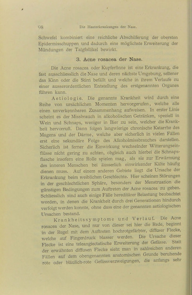Schwefel kombiniert eine reichliche Abschilferung der obersten Epidermisschuppen und dadurch eine möglichste Erweiterung der Mündungen der Talgfollikel bewirkt. 3. Acne rosacea der Nase. Die Acne rosacea oder Kupferfinne ist eine Erkrankung, die fast ausschliesslich die Nase und deren nächste Umgebung, seltener das Kinn oder die Stirn befällt und welche in ihrem Verlaufe zu einer ausserordentlichen Entstellung des erstgenannten Organes führen kann. A e t i o 1 o g i e. Die genannte Krankheit wird durch eine Reihe von ursächlichen Momenten hervorgerufen, welche alle einen unverkennbaren Zusammenhang aufweisen. In erster Linie scheint es der Missbrauch in alkoholischen Getränken, speziell in Wein und Schnaps, weniger in Bier zu sein, welcher die Krank- heit hervorruft. Dann folgen langwierige chronische Katarrhe des Magens und der Därme, welche aber sicherlich in vielen Fällen erst eine sekundäre Folge des Alkoholmissbrauches darstellen. Sicherlich ist ferner die Einwirkung wechselnder Witterungsein- flüsse nicht gering zu achten, obgleich auch hierbei die Schnaps- flasche insofern eine Rolle spielen mag, als sie zur Erwärmung des inneren Menschen bei äusserlich einwirkender Kälte häufig dienen muss. Auf einem anderen Gebiete liegt die Ursache der Erkrankung beim weiblichen Geschlechte. Hier scheinen Störungen in der geschlechtlichen Sphäre, besonders der Menstiuation die günstigen Bedingungen zum Auftreten der Acne rosacea zu geben. Schliesslich sind auch einige Fälle hereditärer Belastung beobachtet worden, in denen die Krankheit durch drei Generationen hindurch verfolgt werden konnte, ohne dass eine der genannten aetiologischen Ursachen bestand. Krankheitssymptome und Verlauf. Die Acne rosacea der Nase, und nur von dieser sei hier die Rede, beginnt in der Regel mit dem Auftreten hochrotgefärbter, diffuser Flecke, welche auf Fingerdruck blasser werden. Die Ursache dieser Flecke ist eine teleangiectatische Erweiterung der Gefässe. Statt der erwähnten diffusen Flecke sieht man in zahlreichen anderen Fällen auf dem obengenannten anatomischen Grunde beruhende rote oder bläulich-rote Gefässverzweigungen, die anfangs sehr