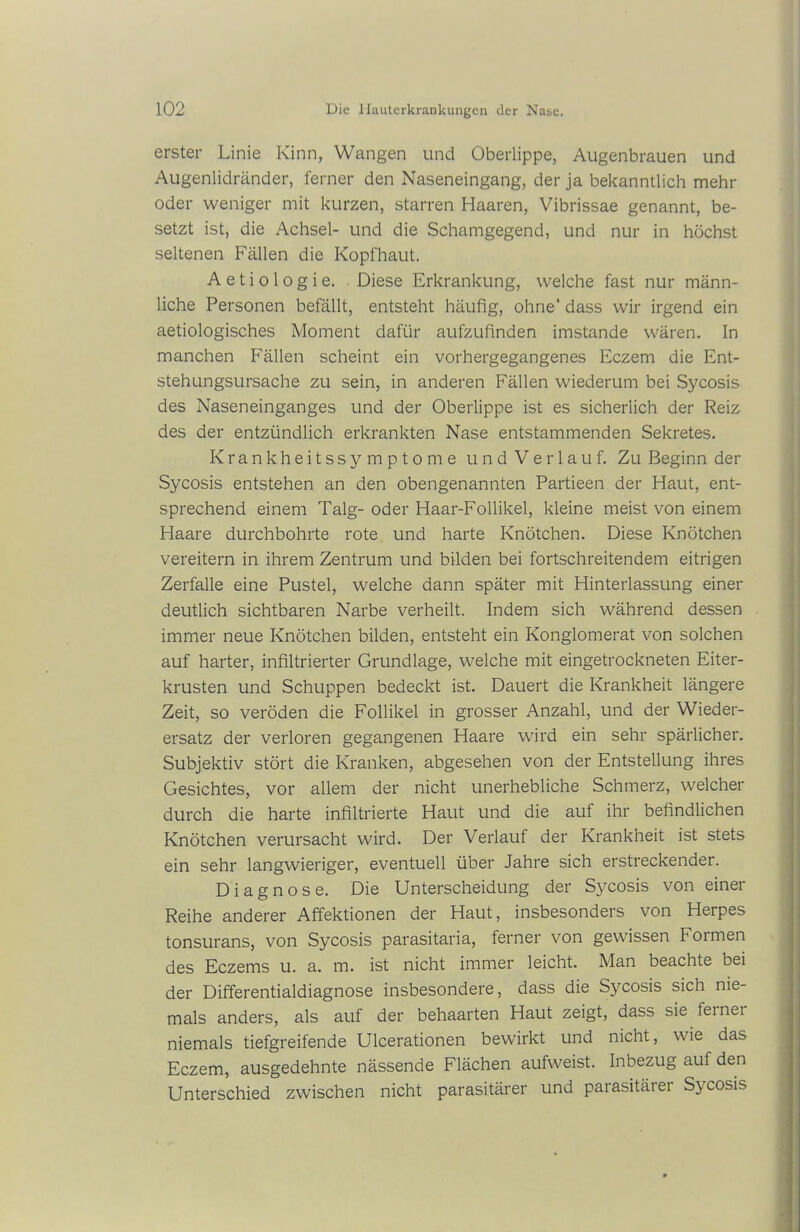 erster Linie Kinn, Wangen und Oberlippe, Augenbrauen und Augenlidränder, ferner den Naseneingang, der ja bekanntlich mehr oder weniger mit kurzen, starren Haaren, Vibrissae genannt, be- setzt ist, die Achsel- und die Schamgegend, und nur in höchst seltenen Fällen die Kopfhaut. A e t i o 1 o g i e. Diese Erkrankung, welche fast nur männ- liche Personen befällt, entsteht häufig, ohne’ dass wir irgend ein aetiologisches Moment dafür aufzufinden imstande wären. In manchen Fällen scheint ein vorhergegangenes Eczem die Ent- stehungsursache zu sein, in anderen Fällen wiederum bei Sycosis des Naseneinganges und der Oberlippe ist es sicherlich der Reiz des der entzündlich erkrankten Nase entstammenden Sekretes. Krankheitssymptome und Verlauf. Zu Beginn der Sycosis entstehen an den obengenannten Partieen der Haut, ent- sprechend einem Talg- oder Haar-Follikel, kleine meist von einem Haare durchbohrte rote und harte Knötchen. Diese Knötchen vereitern in ihrem Zentrum und bilden bei fortschreitendem eitrigen Zerfalle eine Pustel, welche dann später mit Hinterlassung einer deutlich sichtbaren Narbe verheilt. Indem sich während dessen immer neue Knötchen bilden, entsteht ein Konglomerat von solchen auf harter, infiltrierter Grundlage, welche mit eingetrockneten Eiter- krusten und Schuppen bedeckt ist. Dauert die Krankheit längere Zeit, so veröden die Follikel in grosser Anzahl, und der Wieder- ersatz der verloren gegangenen Haare wird ein sehr spärlicher. Subjektiv stört die Kranken, abgesehen von der Entstellung ihres Gesichtes, vor allem der nicht unerhebliche Schmerz, welcher durch die harte infiltrierte Haut und die auf ihr befindlichen Knötchen verursacht wird. Der Verlauf der Krankheit ist stets ein sehr langwieriger, eventuell über Jahre sich erstreckender. Diagnose. Die Unterscheidung der Sycosis von einer Reihe anderer Affektionen der Haut, insbesonders von Herpes tonsurans, von Sycosis parasitaria, ferner von gewissen Formen des Eczems u. a. m. ist nicht immer leicht. Man beachte bei der Differentialdiagnose insbesondere, dass die Sycosis sich nie- mals anders, als auf der behaarten Haut zeigt, dass sie feinei niemals tiefgreifende Ulcerationen bewirkt und nicht, wie das Eczem, ausgedehnte nässende Flächen aufweist. Inbezug auf den Unterschied zwischen nicht parasitärer und parasitärer Sycosis