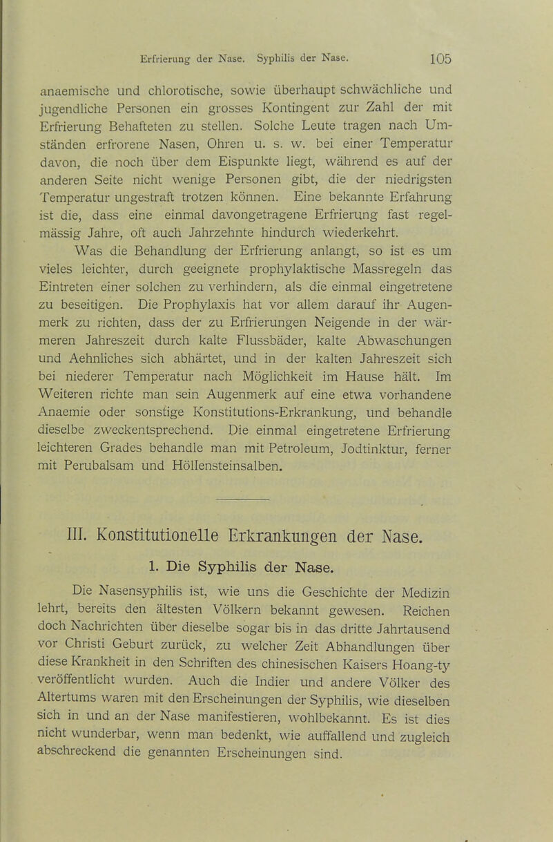 anaemische und chlorotische, sowie überhaupt schwächliche und jugendliche Personen ein grosses Kontingent zur Zahl der mit Erfrierung Behafteten zu stellen. Solche Leute tragen nach Um- ständen erfrorene Nasen, Ohren u. s. w. bei einer Temperatur davon, die noch über dem Eispunkte liegt, während es auf der anderen Seite nicht wenige Personen gibt, die der niedrigsten Temperatur ungestraft trotzen können. Eine bekannte Erfahrung ist die, dass eine einmal davongetragene Erfrierung fast regel- mässig Jahre, oft auch Jahrzehnte hindurch wiederkehrt. Was die Behandlung der Erfrierung anlangt, so ist es um vieles leichter, durch geeignete prophylaktische Massregeln das Eintreten einer solchen zu verhindern, als die einmal eingetretene zu beseitigen. Die Prophylaxis hat vor allem darauf ihr Augen- merk zu richten, dass der zu Erfrierungen Neigende in der wär- meren Jahreszeit durch kalte Flussbäder, kalte Abwaschungen und Aehnliches sich abhärtet, und in der kalten Jahreszeit sich bei niederer Temperatur nach Möglichkeit im Hause hält. Im Weiteren richte man sein Augenmerk auf eine etwa vorhandene Anaemie oder sonstige Konstitutions-Erkrankung, und behandle dieselbe zweckentsprechend. Die einmal eingetretene Erfrierung leichteren Grades behandle man mit Petroleum, Jodtinktur, ferner mit Perubalsam und Höllensteinsalben. III. Konstitutionelle Erkrankungen der Nase. 1. Die Syphilis der Nase. Die Nasensyphilis ist, wie uns die Geschichte der Medizin lehrt, bereits den ältesten Völkern bekannt gewesen. Reichen doch Nachrichten über dieselbe sogar bis in das dritte Jahrtausend vor Christi Geburt zurück, zu welcher Zeit Abhandlungen über diese Krankheit in den Schriften des chinesischen Kaisers Hoang-ty veröffentlicht wurden. Auch die Indier und andere Völker des Altertums waren mit den Erscheinungen der Syphilis, wie dieselben sich in und an der Nase manifestieren, wohlbekannt. Es ist dies nicht wunderbar, wenn man bedenkt, wie auffallend und zugleich abschreckend die genannten Erscheinungen sind.